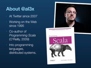 About @al3x
‣   At Twitter since 2007
‣   Working on the Web
    since 1995
‣   Co-author of
    Programming Scala
    (O’Reilly, 2009)
‣   Into programming
    languages,
    distributed systems.
 