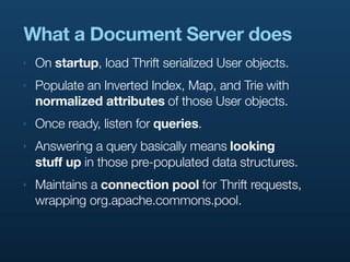 What a Document Server does
‣   On startup, load Thrift serialized User objects.
‣   Populate an Inverted Index, Map, and Trie with
    normalized attributes of those User objects.
‣   Once ready, listen for queries.
‣   Answering a query basically means looking
    stuff up in those pre-populated data structures.
‣   Maintains a connection pool for Thrift requests,
    wrapping org.apache.commons.pool.
 