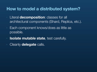 How to model a distributed system?
‣   Literal decomposition: classes for all
    architectural components (Shard, Replica, etc.).
‣   Each component knows/does as little as
    possible.
‣   Isolate mutable state, test carefully.
‣   Cleanly delegate calls.
 