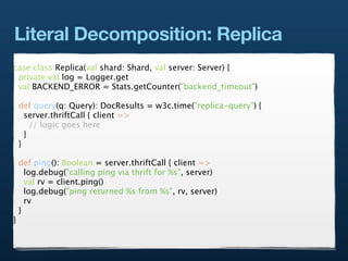 Literal Decomposition: Replica
case class Replica(val shard: Shard, val server: Server) {
 private val log = Logger.get
 val BACKEND_ERROR = Stats.getCounter("backend_timeout")

    def query(q: Query): DocResults = w3c.time("replica-query") {
      server.thriftCall { client =>
        // logic goes here
      }
    }

    def ping(): Boolean = server.thriftCall { client =>
      log.debug("calling ping via thrift for %s", server)
      val rv = client.ping()
      log.debug("ping returned %s from %s", rv, server)
      rv
    }
}
 