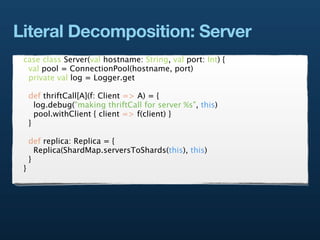 Literal Decomposition: Server
 case class Server(val hostname: String, val port: Int) {
  val pool = ConnectionPool(hostname, port)
  private val log = Logger.get

     def thriftCall[A](f: Client => A) = {
       log.debug("making thriftCall for server %s", this)
       pool.withClient { client => f(client) }
     }

     def replica: Replica = {
       Replica(ShardMap.serversToShards(this), this)
     }
 }
 