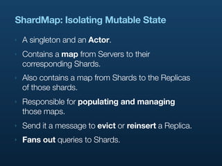 ShardMap: Isolating Mutable State
‣   A singleton and an Actor.
‣   Contains a map from Servers to their
    corresponding Shards.
‣   Also contains a map from Shards to the Replicas
    of those shards.
‣   Responsible for populating and managing
    those maps.
‣   Send it a message to evict or reinsert a Replica.
‣   Fans out queries to Shards.
 