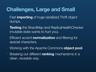 Challenges, Large and Small
‣   Fast importing of huge serialized Thrift object
    dumps.
‣   Testing the ShardMap and ReplicaHealthChecker
    (mutable state wants to hurt you).
‣   Efficient accent normalization and filtering for
    special characters.
‣   Working with the Apache Commons object pool.
‣   Breaking out different ranking mechanisms in a
    clean, reusable way.
 