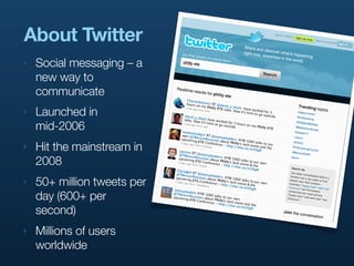 About Twitter
‣   Social messaging – a
    new way to
    communicate
‣   Launched in
    mid-2006
‣   Hit the mainstream in
    2008
‣   50+ million tweets per
    day (600+ per
    second)
‣   Millions of users
    worldwide
 