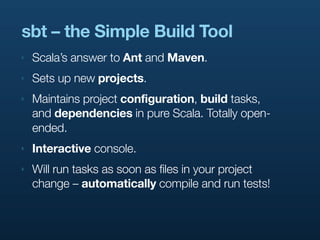 sbt – the Simple Build Tool
‣   Scala’s answer to Ant and Maven.
‣   Sets up new projects.
‣   Maintains project configuration, build tasks,
    and dependencies in pure Scala. Totally open-
    ended.
‣   Interactive console.
‣   Will run tasks as soon as files in your project
    change – automatically compile and run tests!
 