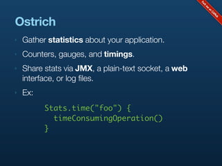 Ostrich
‣   Gather statistics about your application.
‣   Counters, gauges, and timings.
‣   Share stats via JMX, a plain-text socket, a web
    interface, or log files.
‣   Ex:
          Stats.time("foo") {
            timeConsumingOperation()
          }
 
