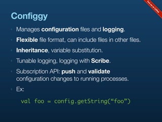 Configgy
‣   Manages configuration files and logging.
‣   Flexible file format, can include files in other files.
‣   Inheritance, variable substitution.
‣   Tunable logging, logging with Scribe.
‣   Subscription API: push and validate
    configuration changes to running processes.
‣   Ex:
      val foo = config.getString(“foo”)
 