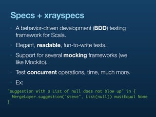 Specs + xrayspecs
 ‣   A behavior-driven development (BDD) testing
     framework for Scala.
 ‣   Elegant, readable, fun-to-write tests.
 ‣   Support for several mocking frameworks (we
     like Mockito).
 ‣   Test concurrent operations, time, much more.
 ‣   Ex:
"suggestion with a List of null does not blow up" in {
  MergeLayer.suggestion("steve", List(null)) mustEqual None
}
 