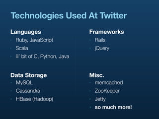 Technologies Used At Twitter
Languages                         Frameworks
‣   Ruby, JavaScript              ‣   Rails
‣   Scala                         ‣   jQuery
‣   lil’ bit of C, Python, Java


Data Storage                      Misc.
‣   MySQL                         ‣   memcached
‣   Cassandra                     ‣   ZooKeeper
‣   HBase (Hadoop)                ‣   Jetty
                                  ‣   so much more!
 