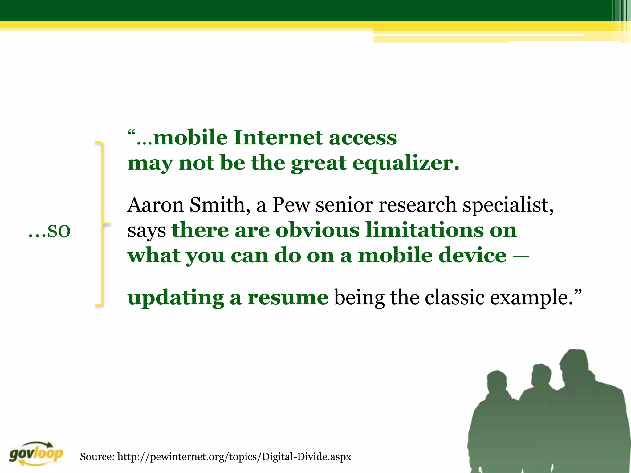“…mobile Internet access
               may not be the great equalizer.
               Aaron Smith, a Pew senior research specialist,
…so            says there are obvious limitations on
               what you can do on a mobile device —

               updating a resume being the classic example.”




      Source: http://pewinternet.org/topics/Digital-Divide.aspx
 