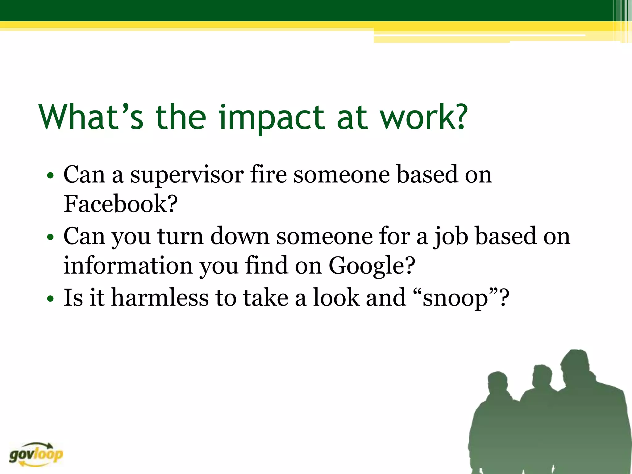 What’s the impact at work?
• Can a supervisor fire someone based on
  Facebook?
• Can you turn down someone for a job based on
  information you find on Google?
• Is it harmless to take a look and “snoop”?
 