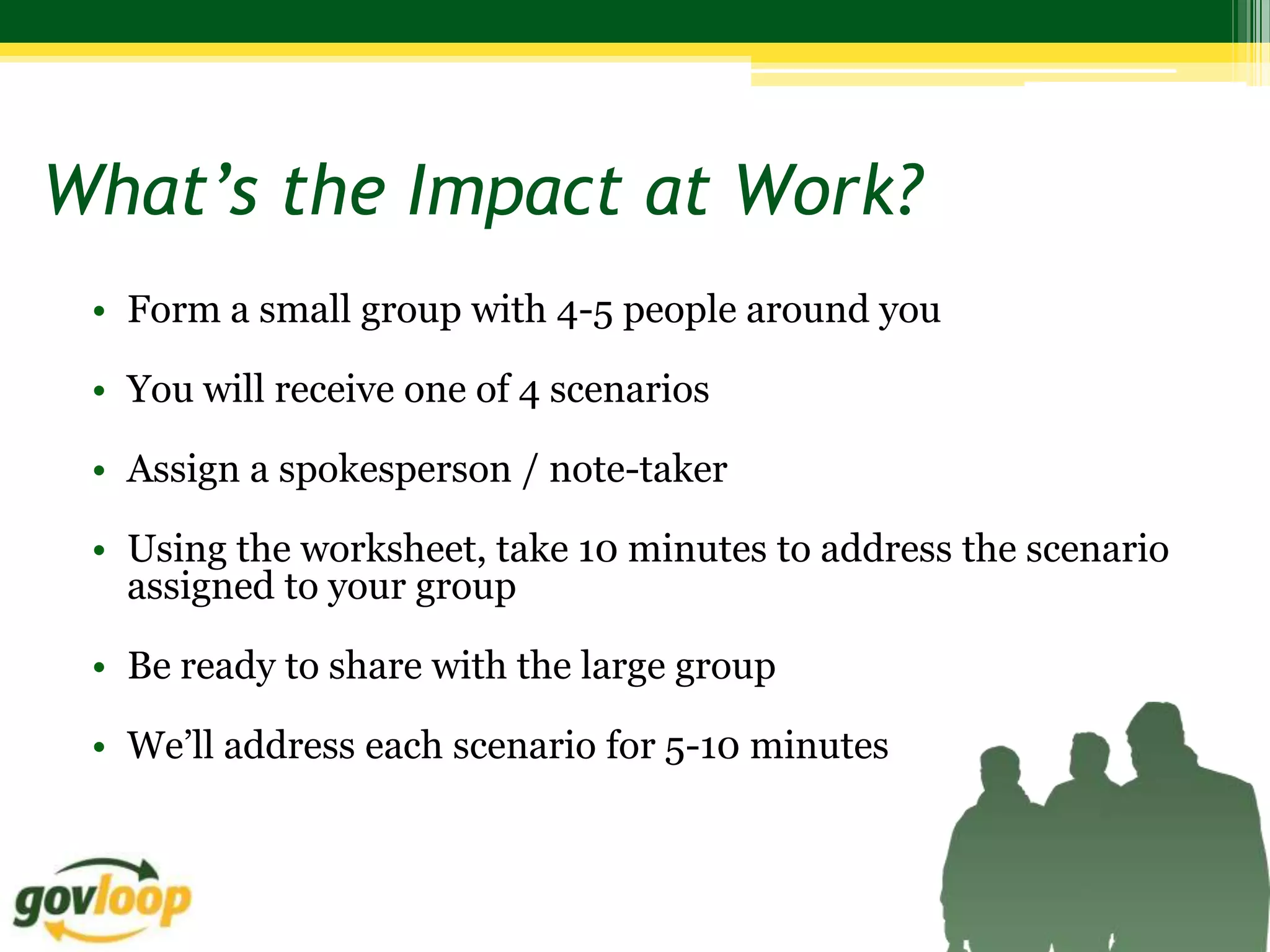 What’s the Impact at Work?
 • Form a small group with 4-5 people around you

 • You will receive one of 4 scenarios

 • Assign a spokesperson / note-taker

 • Using the worksheet, take 10 minutes to address the scenario
   assigned to your group

 • Be ready to share with the large group

 • We’ll address each scenario for 5-10 minutes
 