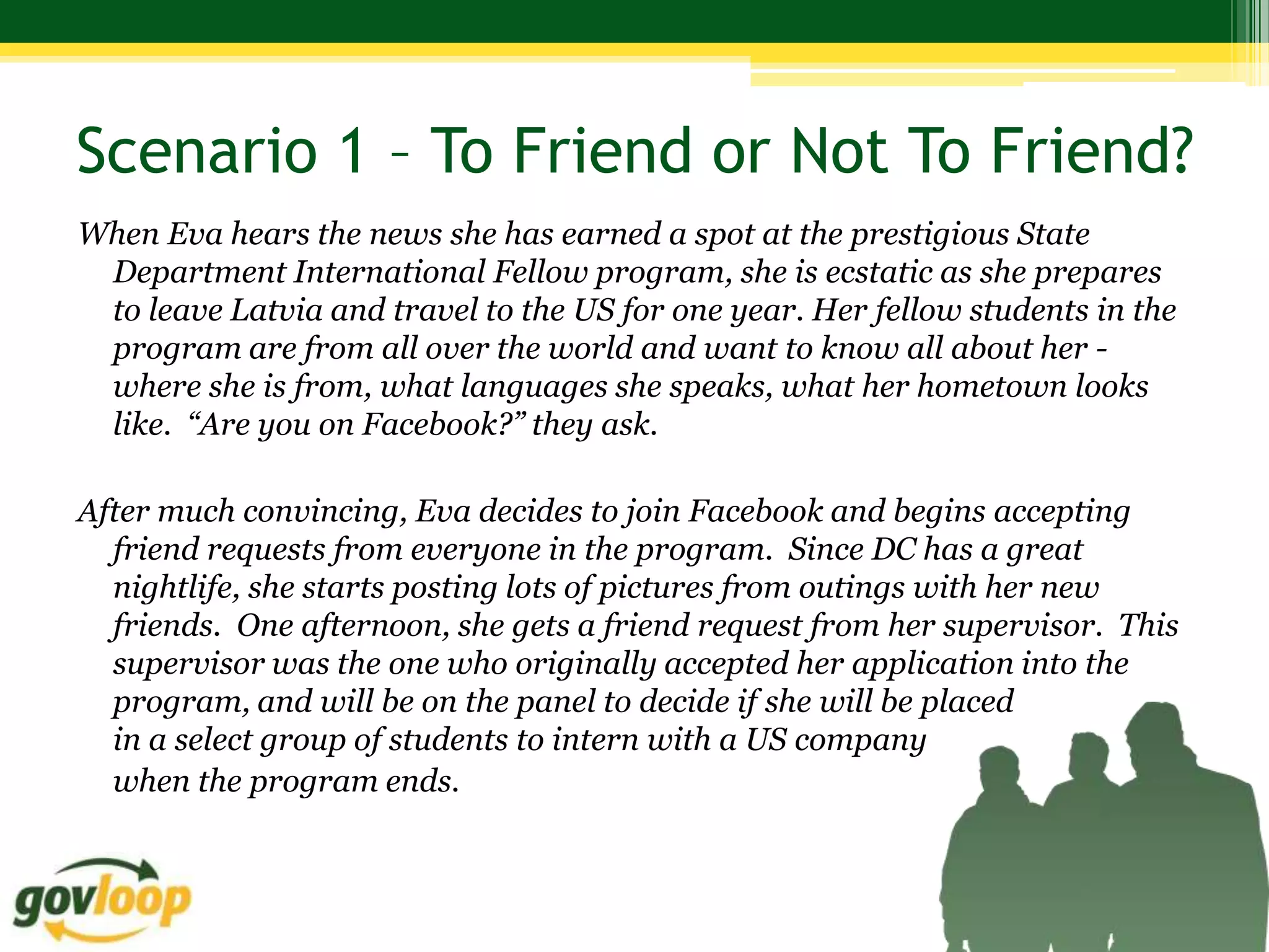 Scenario 1 – To Friend or Not To Friend?
When Eva hears the news she has earned a spot at the prestigious State
 Department International Fellow program, she is ecstatic as she prepares
 to leave Latvia and travel to the US for one year. Her fellow students in the
 program are from all over the world and want to know all about her -
 where she is from, what languages she speaks, what her hometown looks
 like. “Are you on Facebook?” they ask.

After much convincing, Eva decides to join Facebook and begins accepting
  friend requests from everyone in the program. Since DC has a great
  nightlife, she starts posting lots of pictures from outings with her new
  friends. One afternoon, she gets a friend request from her supervisor. This
  supervisor was the one who originally accepted her application into the
  program, and will be on the panel to decide if she will be placed
  in a select group of students to intern with a US company
  when the program ends.
 