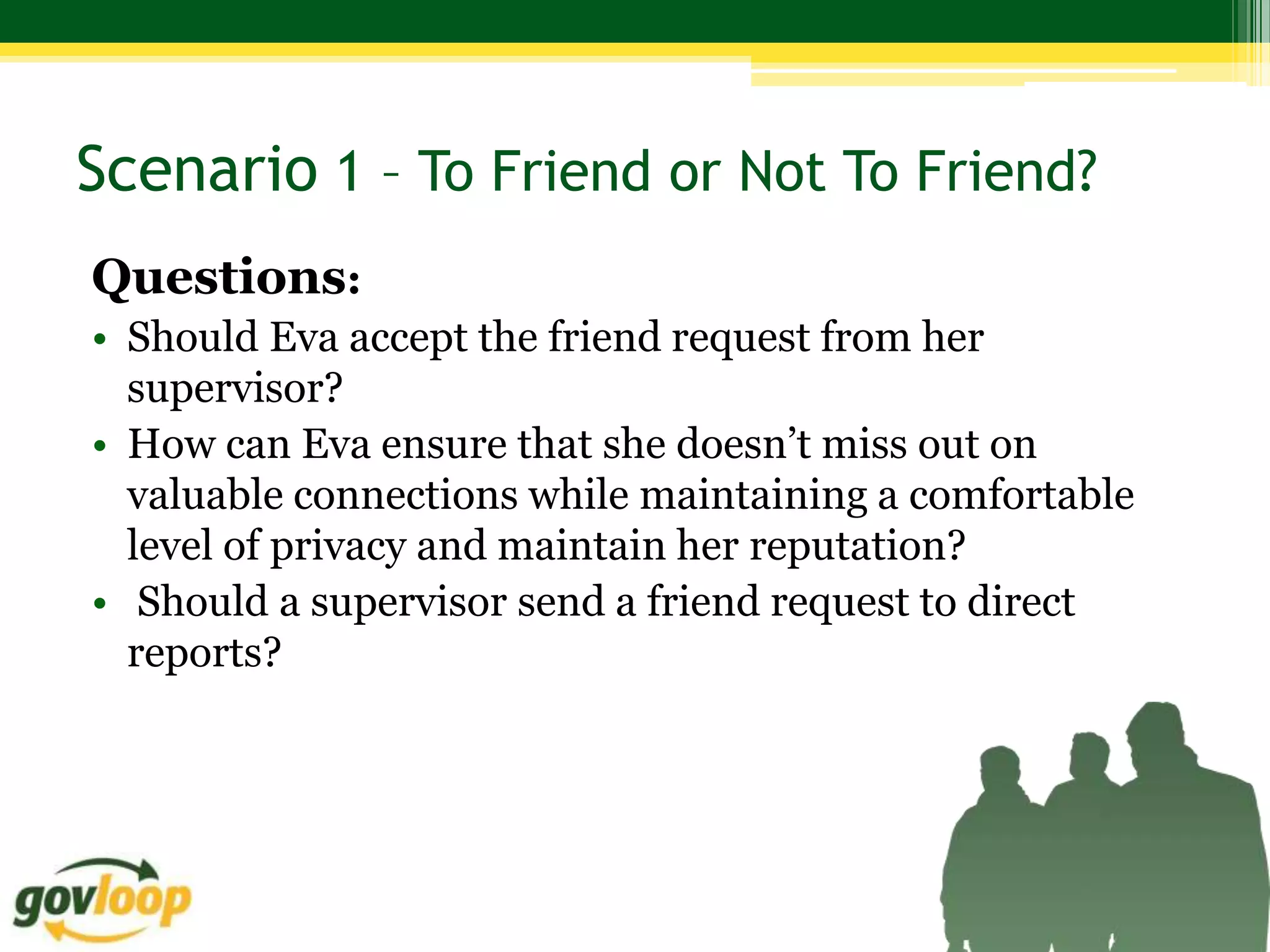 Scenario 1 – To Friend or Not To Friend?
Questions:
• Should Eva accept the friend request from her
  supervisor?
• How can Eva ensure that she doesn’t miss out on
  valuable connections while maintaining a comfortable
  level of privacy and maintain her reputation?
• Should a supervisor send a friend request to direct
  reports?
 