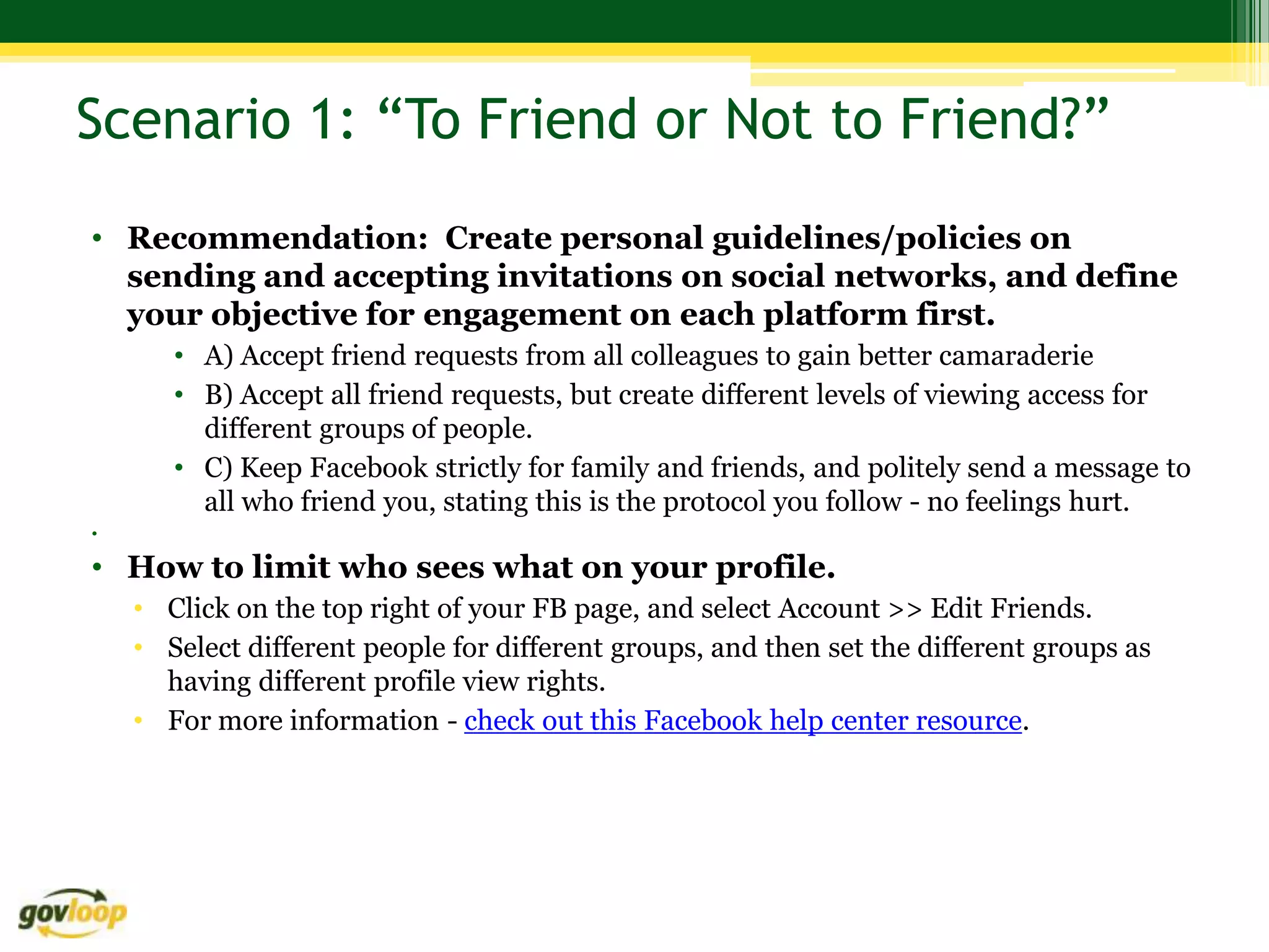 Scenario 1: “To Friend or Not to Friend?”
• Recommendation: Create personal guidelines/policies on
  sending and accepting invitations on social networks, and define
  your objective for engagement on each platform first.
       • A) Accept friend requests from all colleagues to gain better camaraderie
       • B) Accept all friend requests, but create different levels of viewing access for
         different groups of people.
       • C) Keep Facebook strictly for family and friends, and politely send a message to
         all who friend you, stating this is the protocol you follow - no feelings hurt.
•

• How to limit who sees what on your profile.
    • Click on the top right of your FB page, and select Account >> Edit Friends.
    • Select different people for different groups, and then set the different groups as
      having different profile view rights.
    • For more information - check out this Facebook help center resource.
 