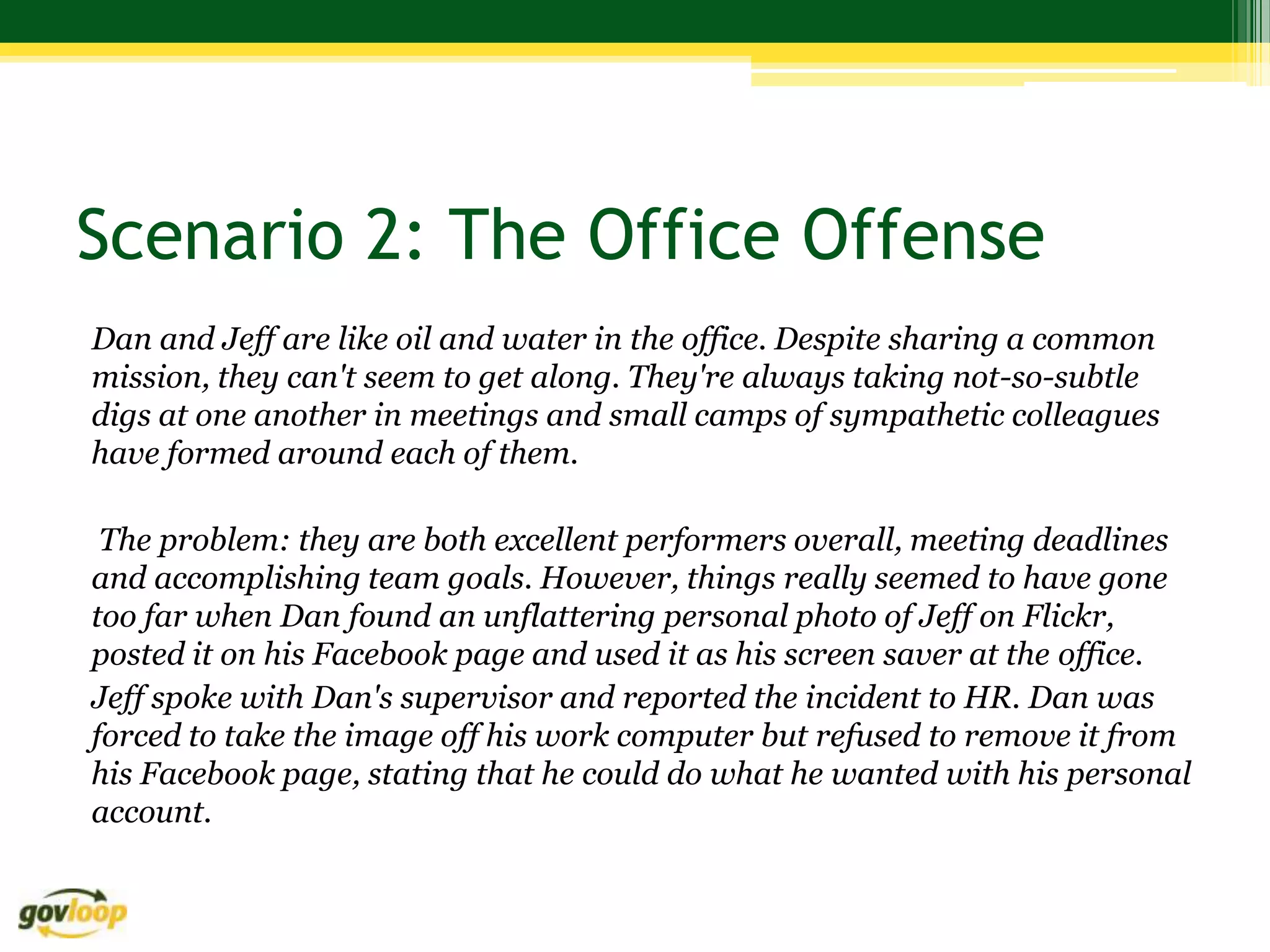 Scenario 2: The Office Offense
Dan and Jeff are like oil and water in the office. Despite sharing a common
mission, they can't seem to get along. They're always taking not-so-subtle
digs at one another in meetings and small camps of sympathetic colleagues
have formed around each of them.

 The problem: they are both excellent performers overall, meeting deadlines
and accomplishing team goals. However, things really seemed to have gone
too far when Dan found an unflattering personal photo of Jeff on Flickr,
posted it on his Facebook page and used it as his screen saver at the office.
Jeff spoke with Dan's supervisor and reported the incident to HR. Dan was
forced to take the image off his work computer but refused to remove it from
his Facebook page, stating that he could do what he wanted with his personal
account.
 