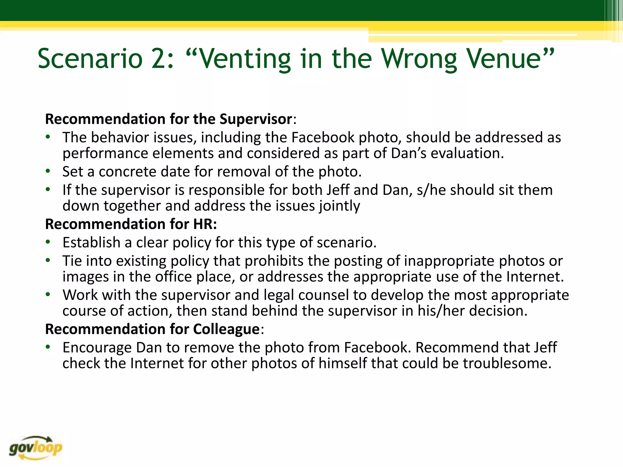 Scenario 2: “Venting in the Wrong Venue”

Recommendation for the Supervisor:
• The behavior issues, including the Facebook photo, should be addressed as
  performance elements and considered as part of Dan’s evaluation.
• Set a concrete date for removal of the photo.
• If the supervisor is responsible for both Jeff and Dan, s/he should sit them
  down together and address the issues jointly
Recommendation for HR:
• Establish a clear policy for this type of scenario.
• Tie into existing policy that prohibits the posting of inappropriate photos or
  images in the office place, or addresses the appropriate use of the Internet.
• Work with the supervisor and legal counsel to develop the most appropriate
  course of action, then stand behind the supervisor in his/her decision.
Recommendation for Colleague:
• Encourage Dan to remove the photo from Facebook. Recommend that Jeff
  check the Internet for other photos of himself that could be troublesome.
 