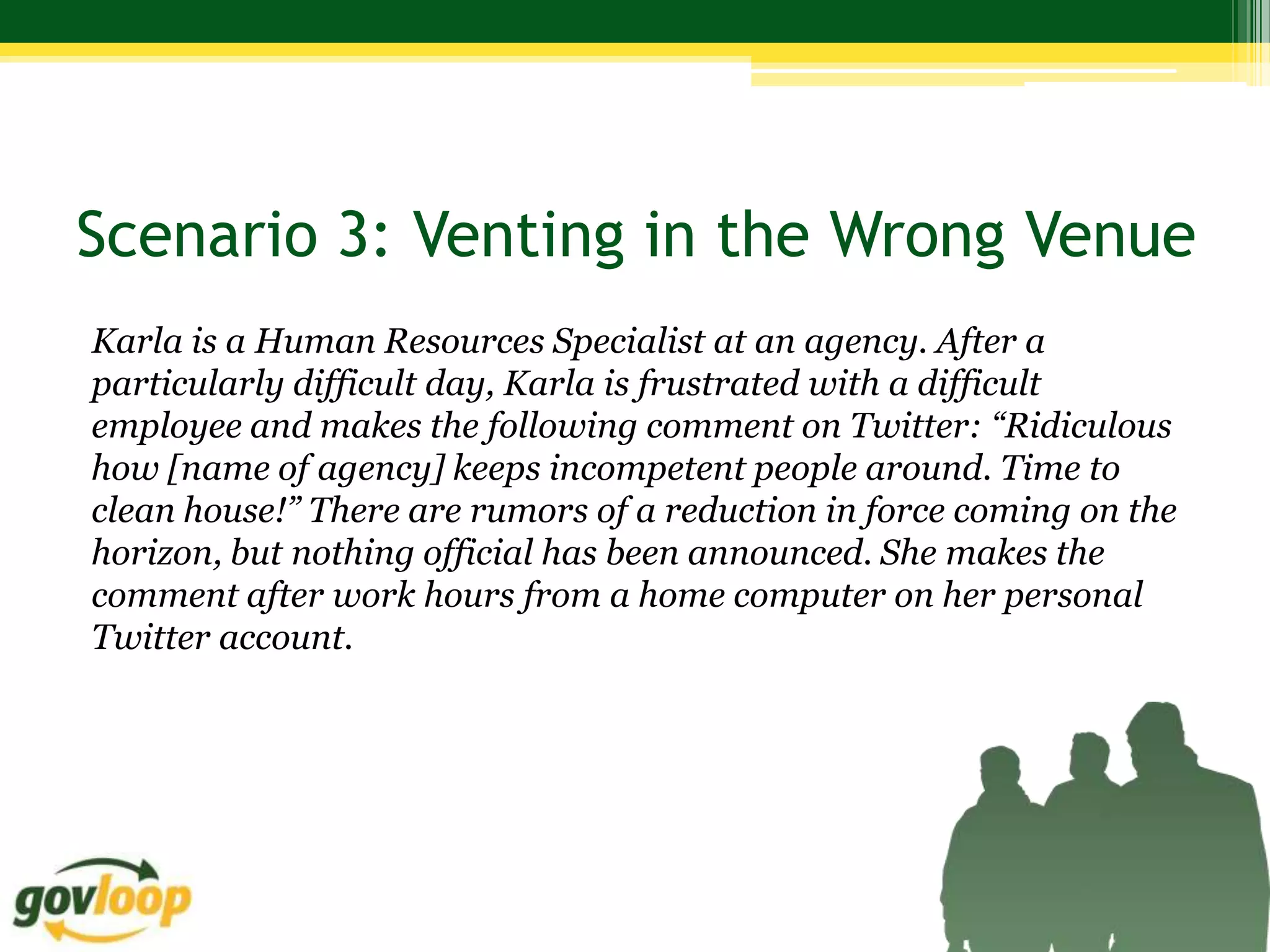 Scenario 3: Venting in the Wrong Venue
Karla is a Human Resources Specialist at an agency. After a
particularly difficult day, Karla is frustrated with a difficult
employee and makes the following comment on Twitter: “Ridiculous
how [name of agency] keeps incompetent people around. Time to
clean house!” There are rumors of a reduction in force coming on the
horizon, but nothing official has been announced. She makes the
comment after work hours from a home computer on her personal
Twitter account.
 