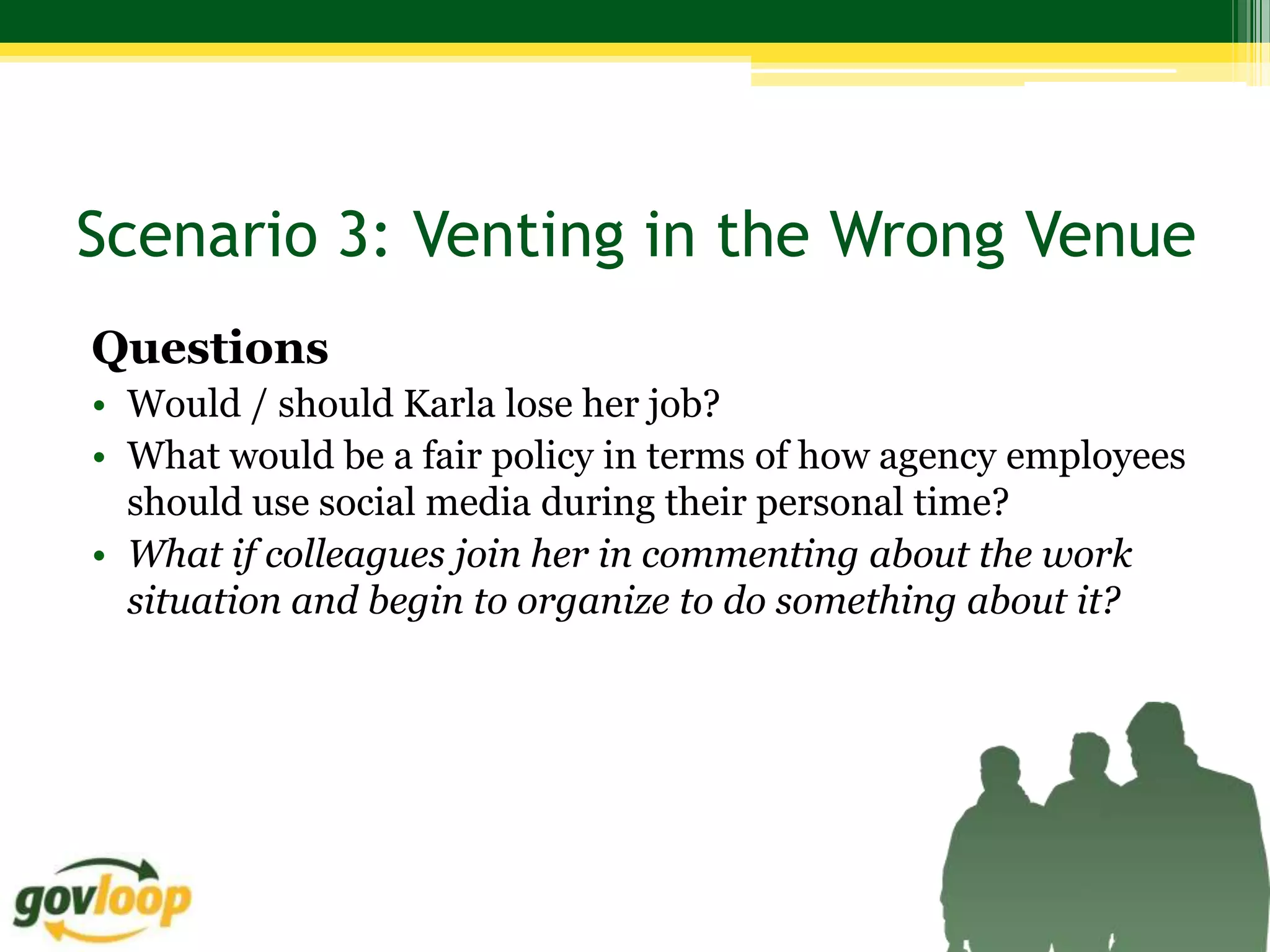 Scenario 3: Venting in the Wrong Venue
Questions
• Would / should Karla lose her job?
• What would be a fair policy in terms of how agency employees
  should use social media during their personal time?
• What if colleagues join her in commenting about the work
  situation and begin to organize to do something about it?
 