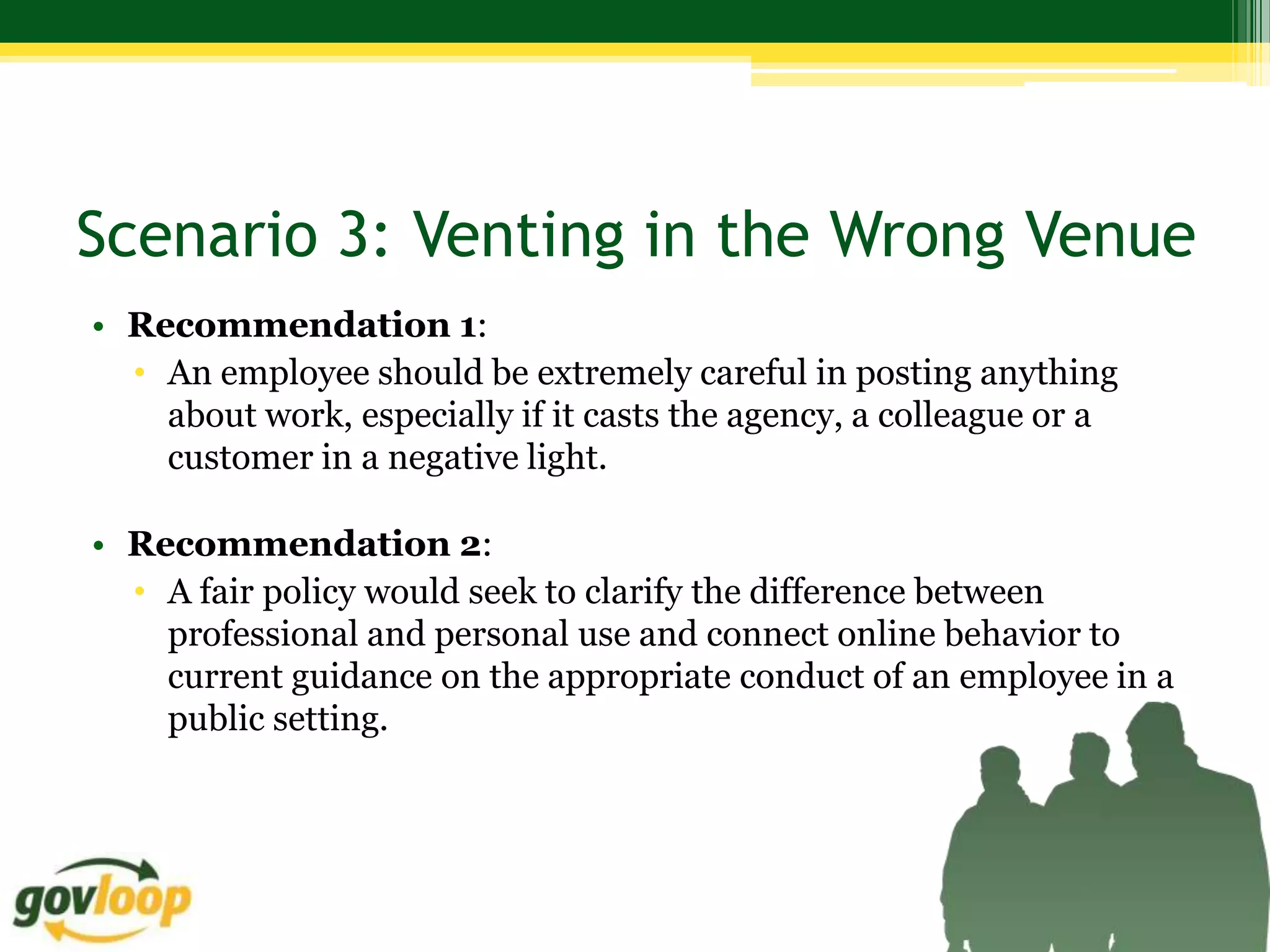 Scenario 3: Venting in the Wrong Venue
• Recommendation 1:
  • An employee should be extremely careful in posting anything
    about work, especially if it casts the agency, a colleague or a
    customer in a negative light.

• Recommendation 2:
  • A fair policy would seek to clarify the difference between
    professional and personal use and connect online behavior to
    current guidance on the appropriate conduct of an employee in a
    public setting.
 