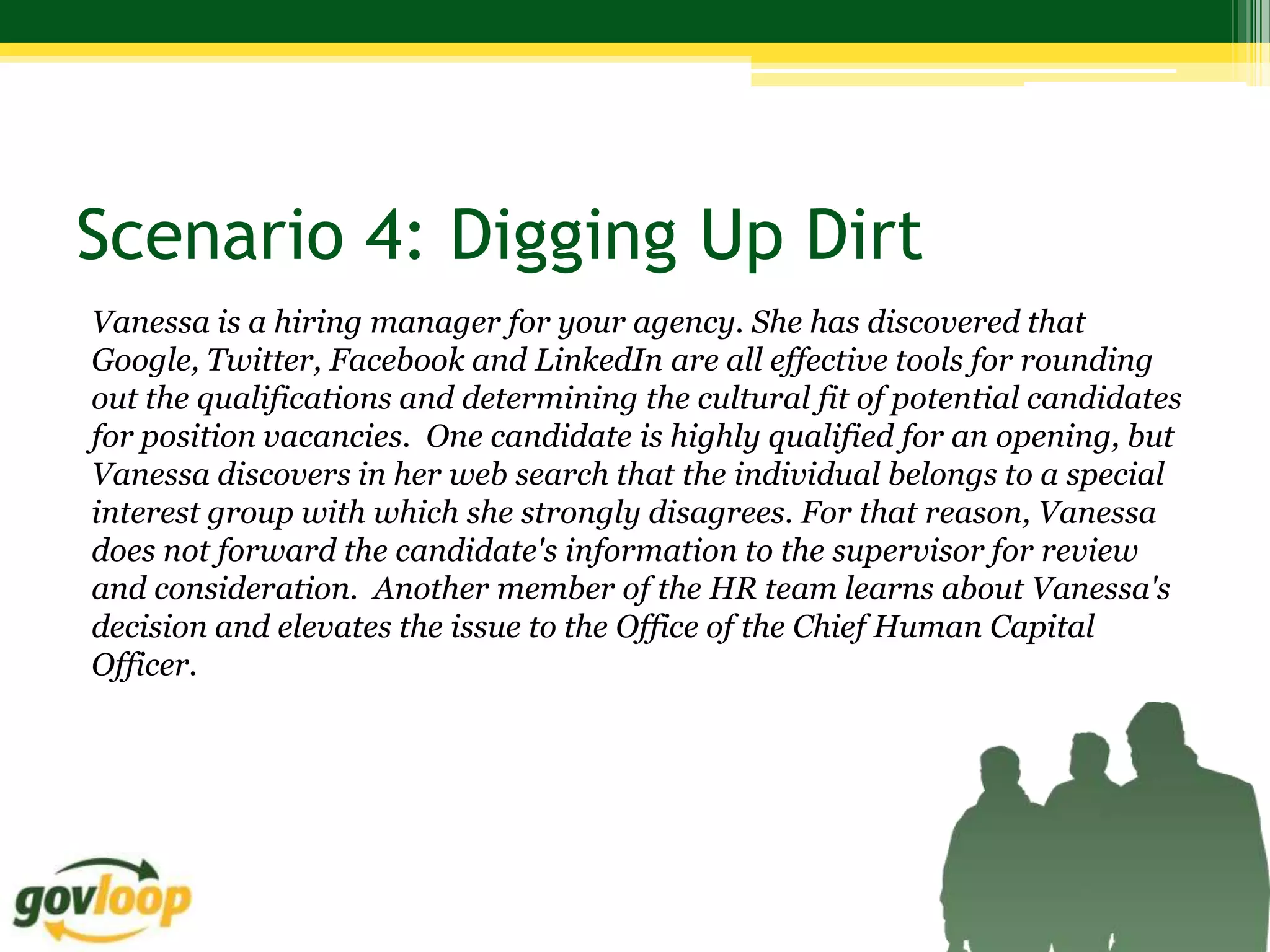 Scenario 4: Digging Up Dirt
Vanessa is a hiring manager for your agency. She has discovered that
Google, Twitter, Facebook and LinkedIn are all effective tools for rounding
out the qualifications and determining the cultural fit of potential candidates
for position vacancies. One candidate is highly qualified for an opening, but
Vanessa discovers in her web search that the individual belongs to a special
interest group with which she strongly disagrees. For that reason, Vanessa
does not forward the candidate's information to the supervisor for review
and consideration. Another member of the HR team learns about Vanessa's
decision and elevates the issue to the Office of the Chief Human Capital
Officer.
 