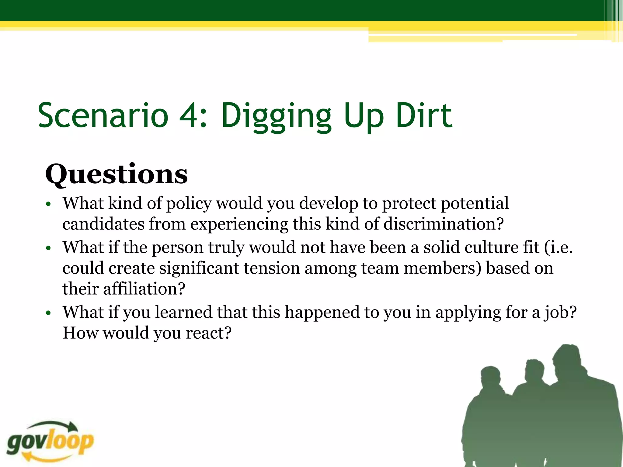 Scenario 4: Digging Up Dirt
Questions
• What kind of policy would you develop to protect potential
  candidates from experiencing this kind of discrimination?
• What if the person truly would not have been a solid culture fit (i.e.
  could create significant tension among team members) based on
  their affiliation?
• What if you learned that this happened to you in applying for a job?
  How would you react?
 