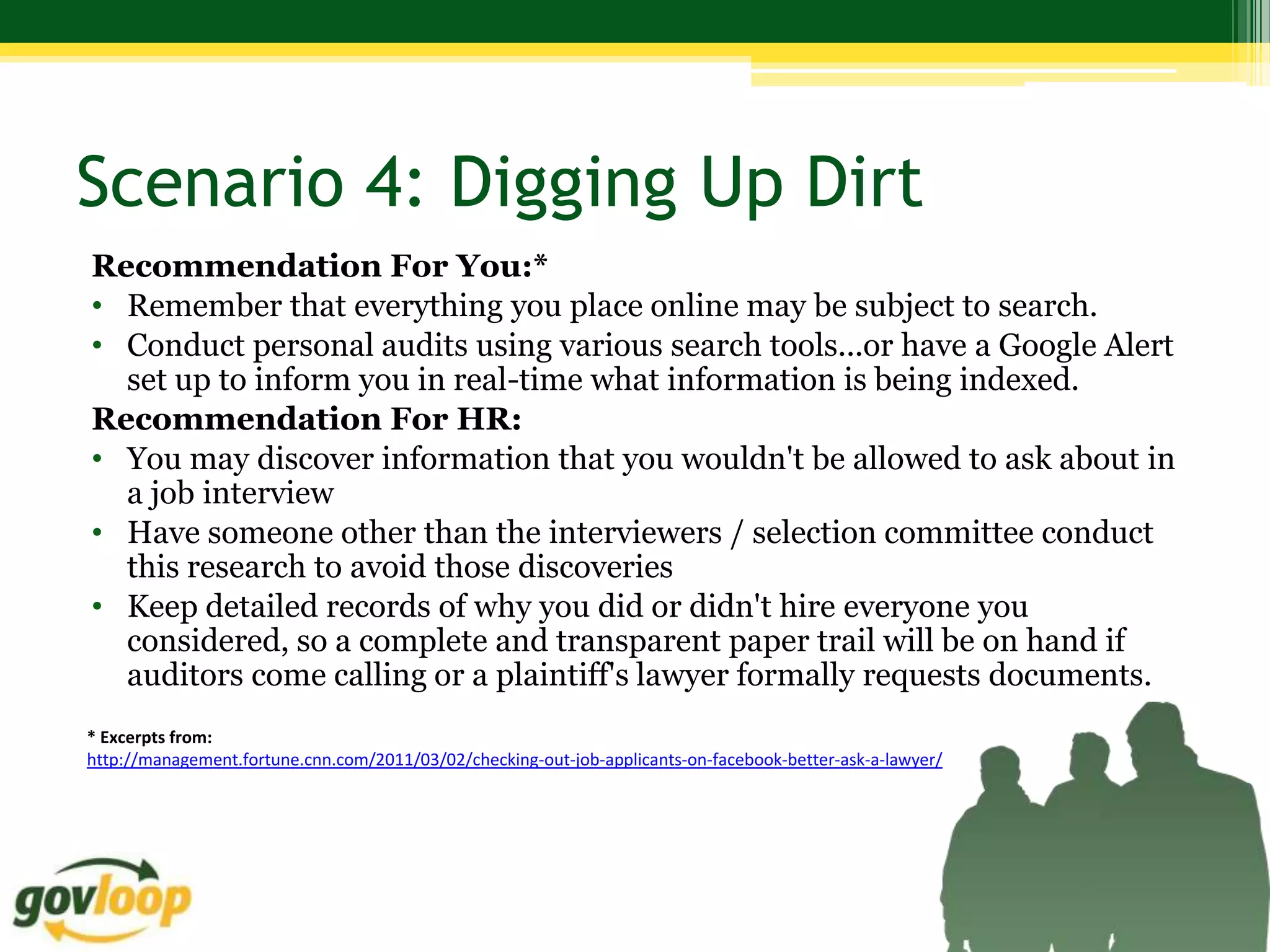 Scenario 4: Digging Up Dirt
Recommendation For You:*
• Remember that everything you place online may be subject to search.
• Conduct personal audits using various search tools...or have a Google Alert
  set up to inform you in real-time what information is being indexed.
Recommendation For HR:
• You may discover information that you wouldn't be allowed to ask about in
  a job interview
• Have someone other than the interviewers / selection committee conduct
  this research to avoid those discoveries
• Keep detailed records of why you did or didn't hire everyone you
  considered, so a complete and transparent paper trail will be on hand if
  auditors come calling or a plaintiff's lawyer formally requests documents.
* Excerpts from:
http://management.fortune.cnn.com/2011/03/02/checking-out-job-applicants-on-facebook-better-ask-a-lawyer/
 