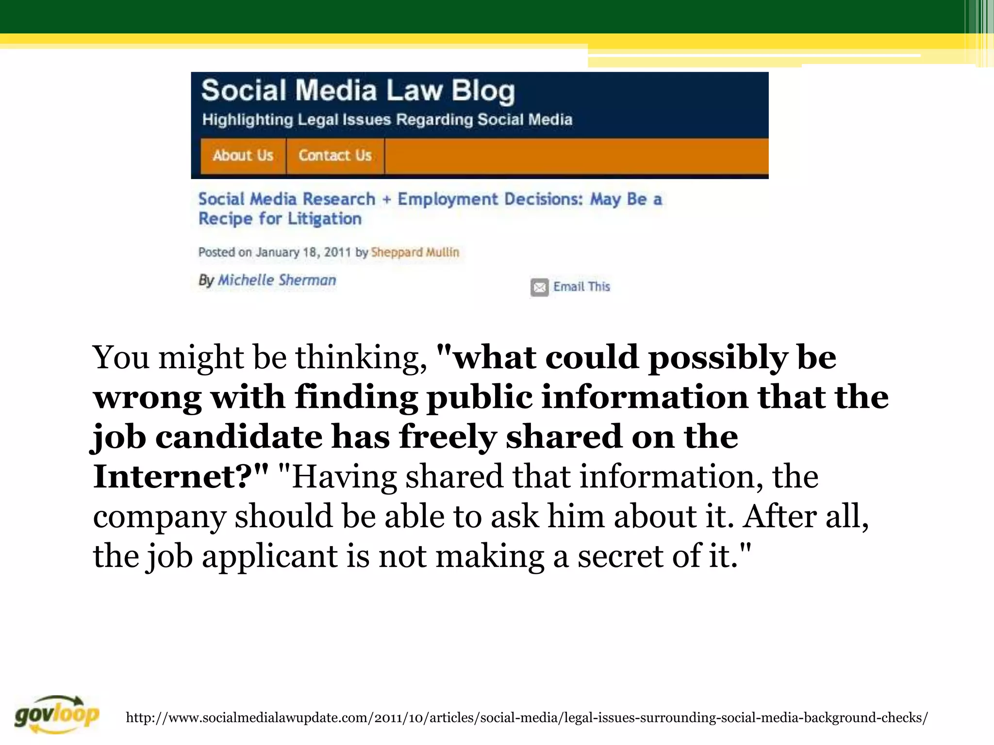 You might be thinking, "what could possibly be
wrong with finding public information that the
job candidate has freely shared on the
Internet?" "Having shared that information, the
company should be able to ask him about it. After all,
the job applicant is not making a secret of it."



  http://www.socialmedialawupdate.com/2011/10/articles/social-media/legal-issues-surrounding-social-media-background-checks/
 