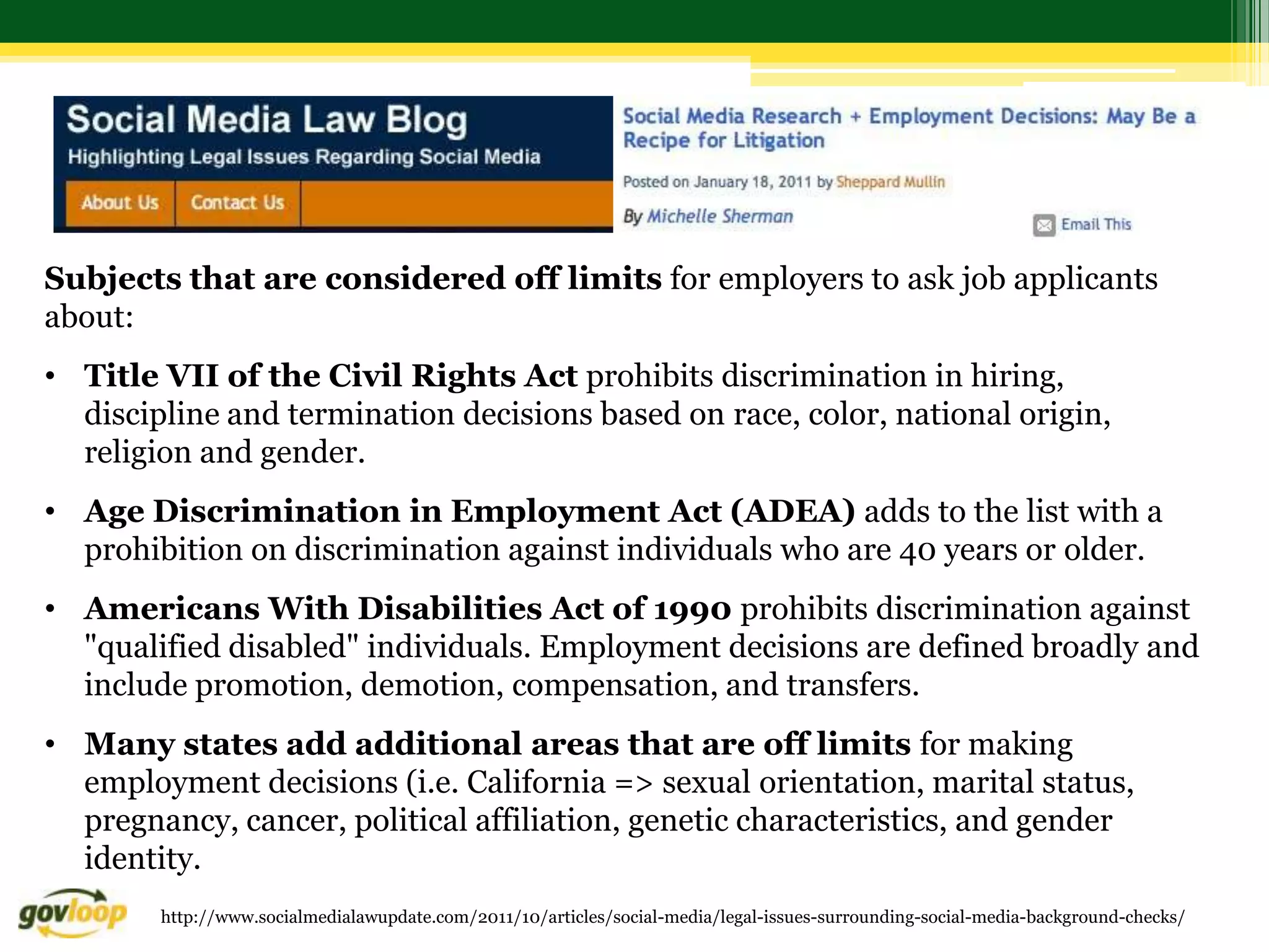 Subjects that are considered off limits for employers to ask job applicants
about:
• Title VII of the Civil Rights Act prohibits discrimination in hiring,
  discipline and termination decisions based on race, color, national origin,
  religion and gender.
• Age Discrimination in Employment Act (ADEA) adds to the list with a
  prohibition on discrimination against individuals who are 40 years or older.
• Americans With Disabilities Act of 1990 prohibits discrimination against
  "qualified disabled" individuals. Employment decisions are defined broadly and
  include promotion, demotion, compensation, and transfers.
• Many states add additional areas that are off limits for making
  employment decisions (i.e. California => sexual orientation, marital status,
  pregnancy, cancer, political affiliation, genetic characteristics, and gender
  identity.
        http://www.socialmedialawupdate.com/2011/10/articles/social-media/legal-issues-surrounding-social-media-background-checks/
 