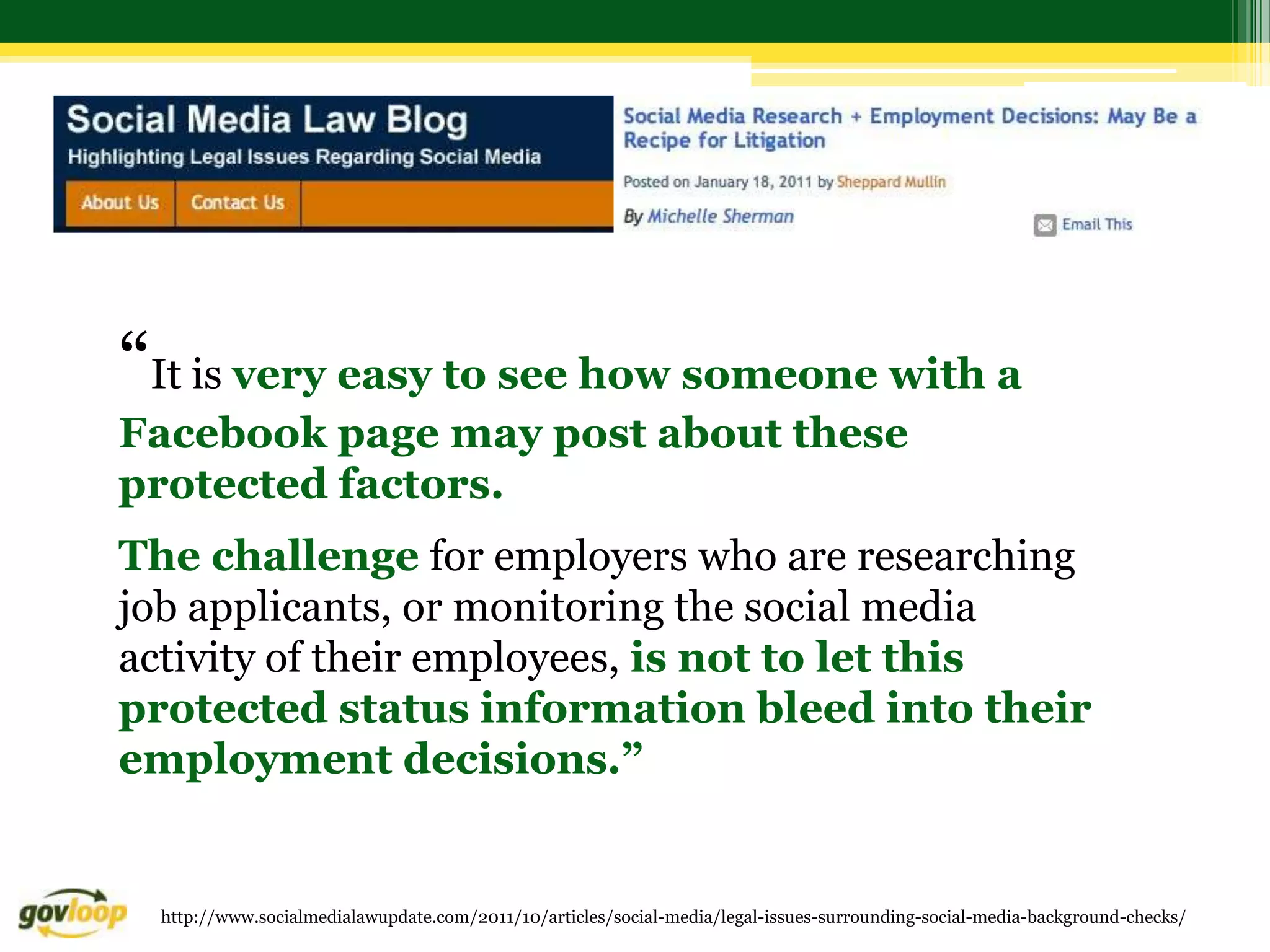 “It is very easy to see how someone with a
Facebook page may post about these
protected factors.
The challenge for employers who are researching
job applicants, or monitoring the social media
activity of their employees, is not to let this
protected status information bleed into their
employment decisions.”


  http://www.socialmedialawupdate.com/2011/10/articles/social-media/legal-issues-surrounding-social-media-background-checks/
 