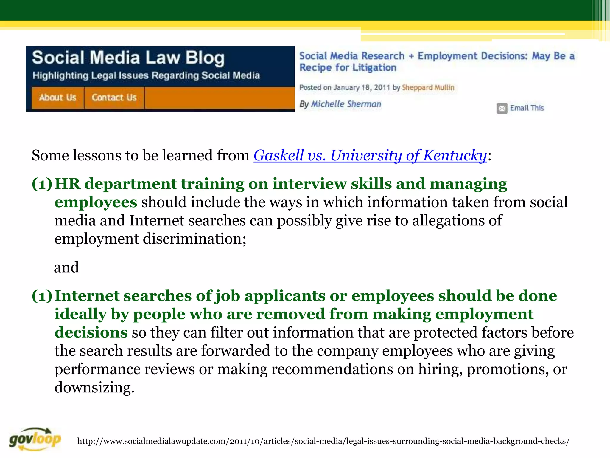 Some lessons to be learned from Gaskell vs. University of Kentucky:
(1) HR department training on interview skills and managing
    employees should include the ways in which information taken from social
    media and Internet searches can possibly give rise to allegations of
    employment discrimination;
   and
(1) Internet searches of job applicants or employees should be done
    ideally by people who are removed from making employment
    decisions so they can filter out information that are protected factors before
    the search results are forwarded to the company employees who are giving
    performance reviews or making recommendations on hiring, promotions, or
    downsizing.


      http://www.socialmedialawupdate.com/2011/10/articles/social-media/legal-issues-surrounding-social-media-background-checks/
 