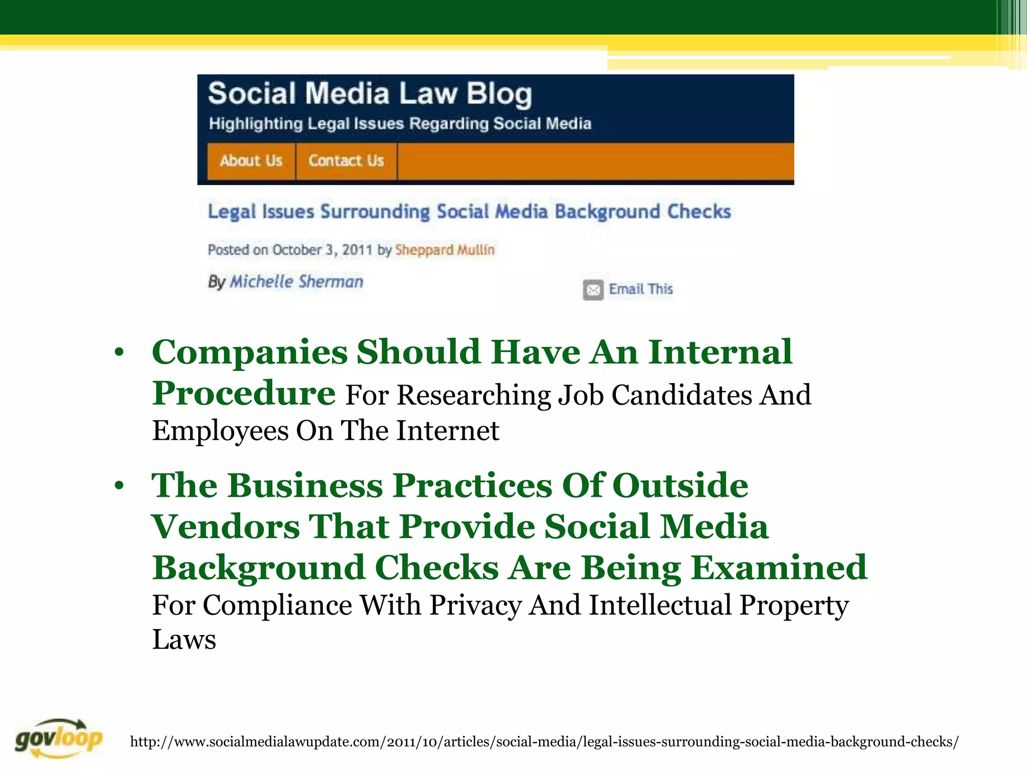 • Companies Should Have An Internal
  Procedure For Researching Job Candidates And
    Employees On The Internet
• The Business Practices Of Outside
  Vendors That Provide Social Media
  Background Checks Are Being Examined
    For Compliance With Privacy And Intellectual Property
    Laws


 http://www.socialmedialawupdate.com/2011/10/articles/social-media/legal-issues-surrounding-social-media-background-checks/
 