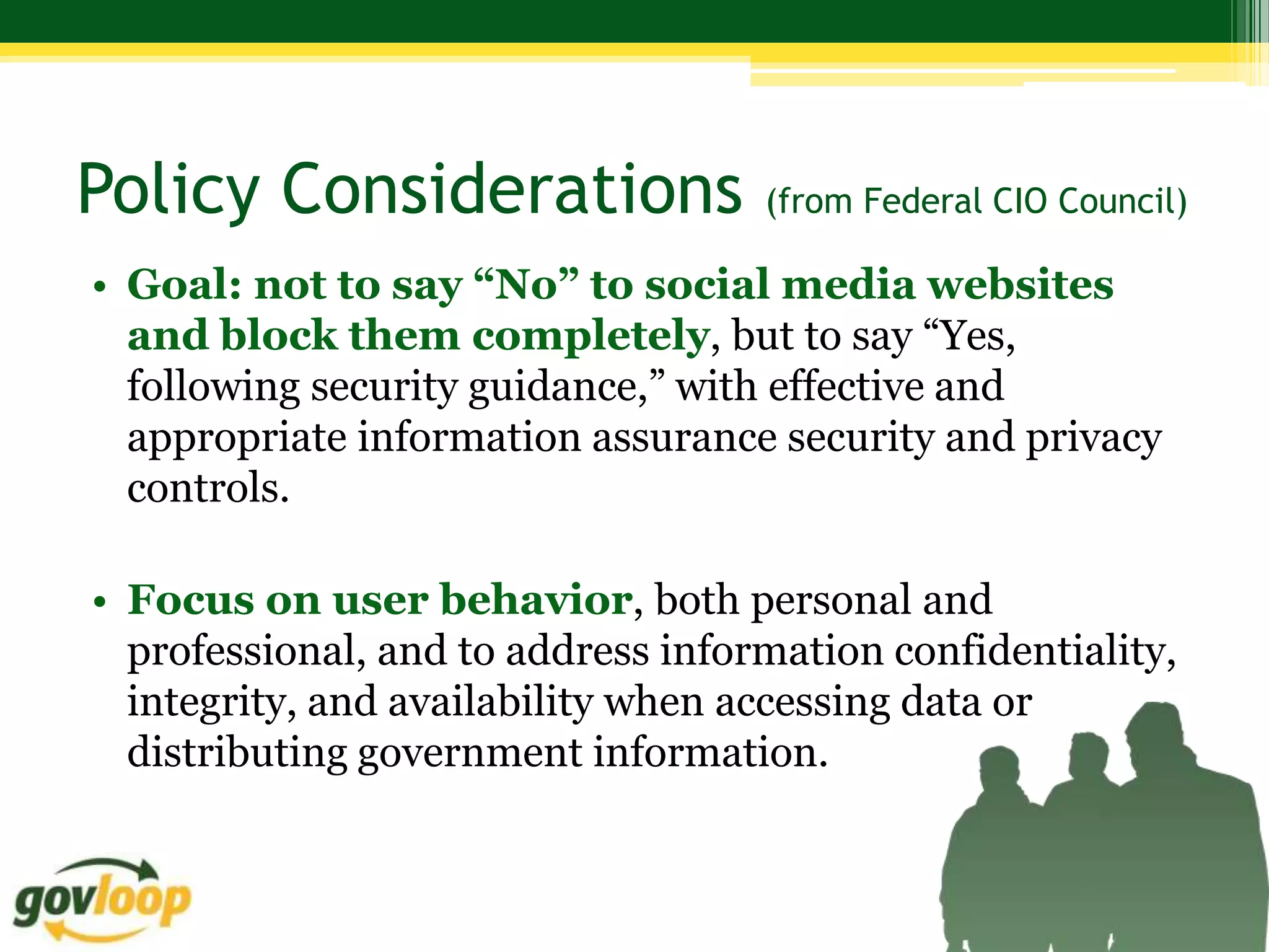 Policy Considerations               (from Federal CIO Council)

• Goal: not to say “No” to social media websites
  and block them completely, but to say “Yes,
  following security guidance,” with effective and
  appropriate information assurance security and privacy
  controls.

• Focus on user behavior, both personal and
  professional, and to address information confidentiality,
  integrity, and availability when accessing data or
  distributing government information.
 