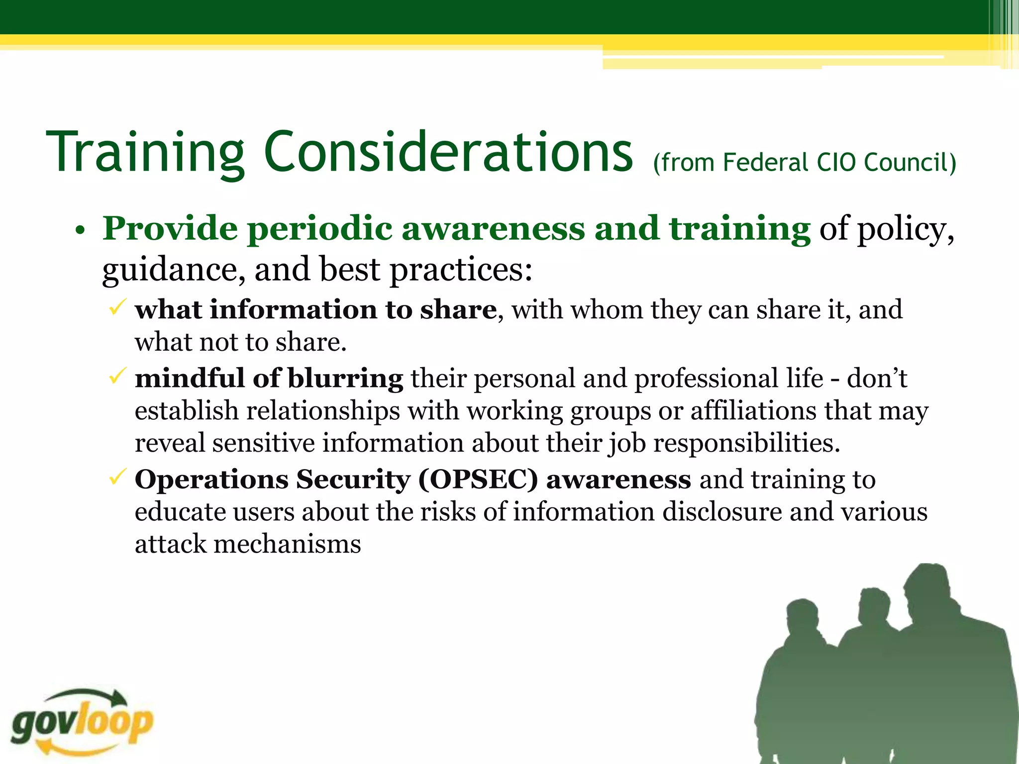 Training Considerations                         (from Federal CIO Council)

 • Provide periodic awareness and training of policy,
   guidance, and best practices:
   what information to share, with whom they can share it, and
    what not to share.
   mindful of blurring their personal and professional life - don’t
    establish relationships with working groups or affiliations that may
    reveal sensitive information about their job responsibilities.
   Operations Security (OPSEC) awareness and training to
    educate users about the risks of information disclosure and various
    attack mechanisms
 