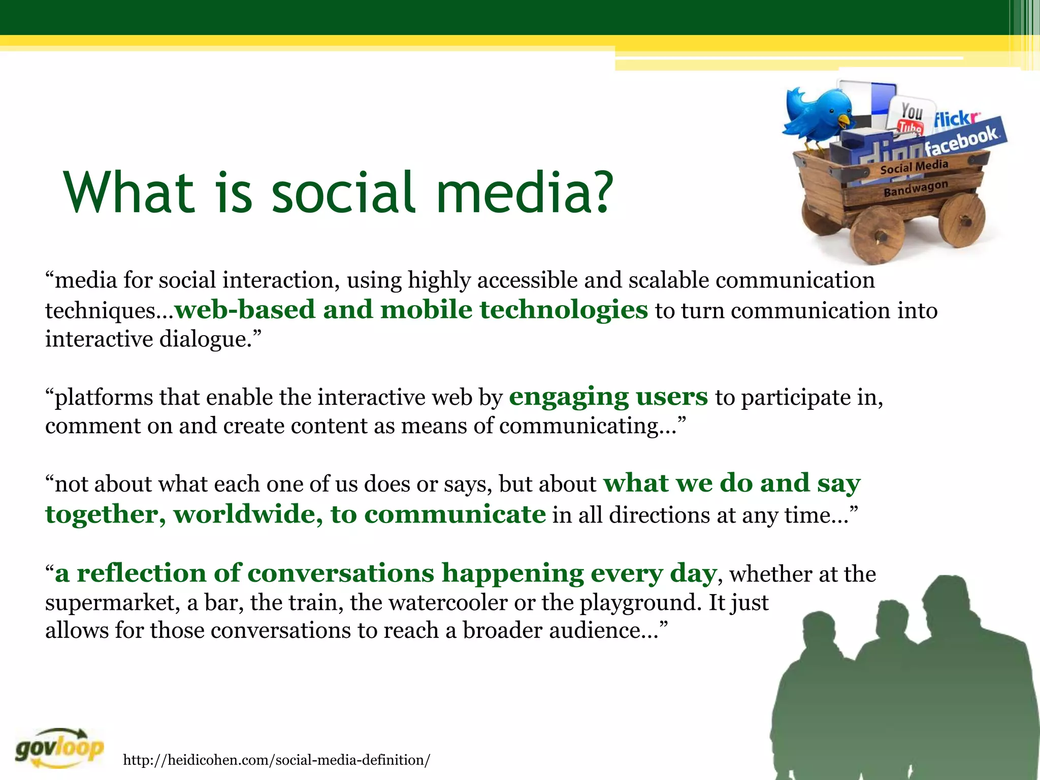 What is social media?
“media for social interaction, using highly accessible and scalable communication
techniques…web-based and mobile technologies to turn communication into
interactive dialogue.”

“platforms that enable the interactive web by engaging users to participate in,
comment on and create content as means of communicating…”

“not about what each one of us does or says, but about what we do and say
together, worldwide, to communicate in all directions at any time…”

“a reflection of conversations happening every day, whether at the
supermarket, a bar, the train, the watercooler or the playground. It just
allows for those conversations to reach a broader audience…”




       http://heidicohen.com/social-media-definition/
 