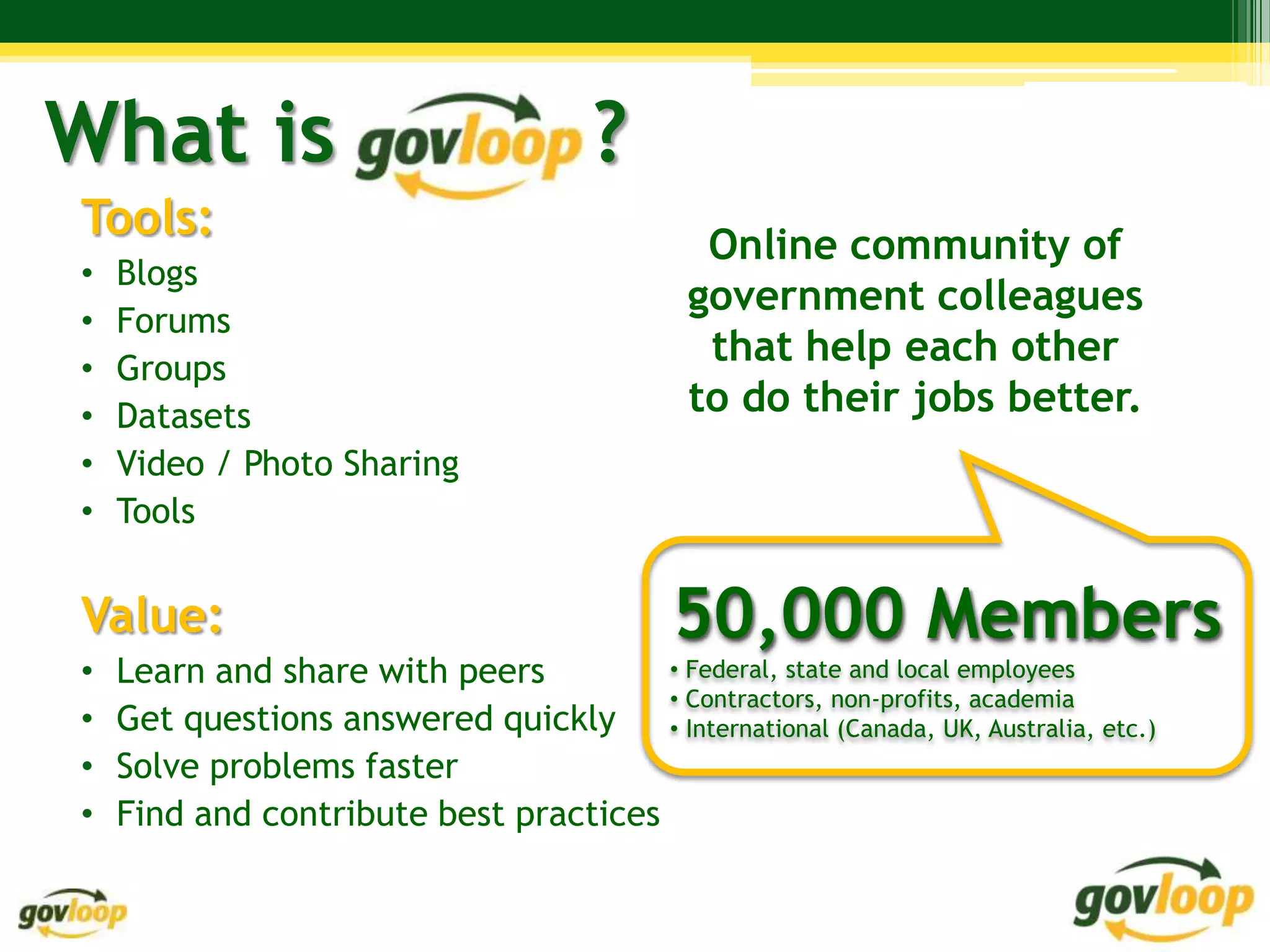 What is                                 ?
Tools:
                                                Online community of
•   Blogs
                                               government colleagues
•   Forums
•   Groups
                                                that help each other
•   Datasets                                   to do their jobs better.
•   Video / Photo Sharing
•   Tools


Value:                                        50,000 Members
•   Learn and share with peers         • Federal, state and local employees
                                       • Contractors, non-profits, academia
•   Get questions answered quickly     • International (Canada, UK, Australia, etc.)
•   Solve problems faster
•   Find and contribute best practices
 