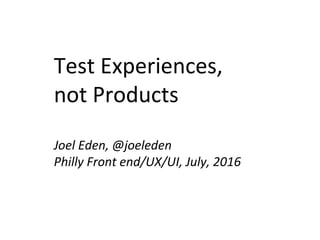 Test Experiences,
not Products
Joel Eden, @joeleden
Philly Front end/UX/UI, July, 2016
 