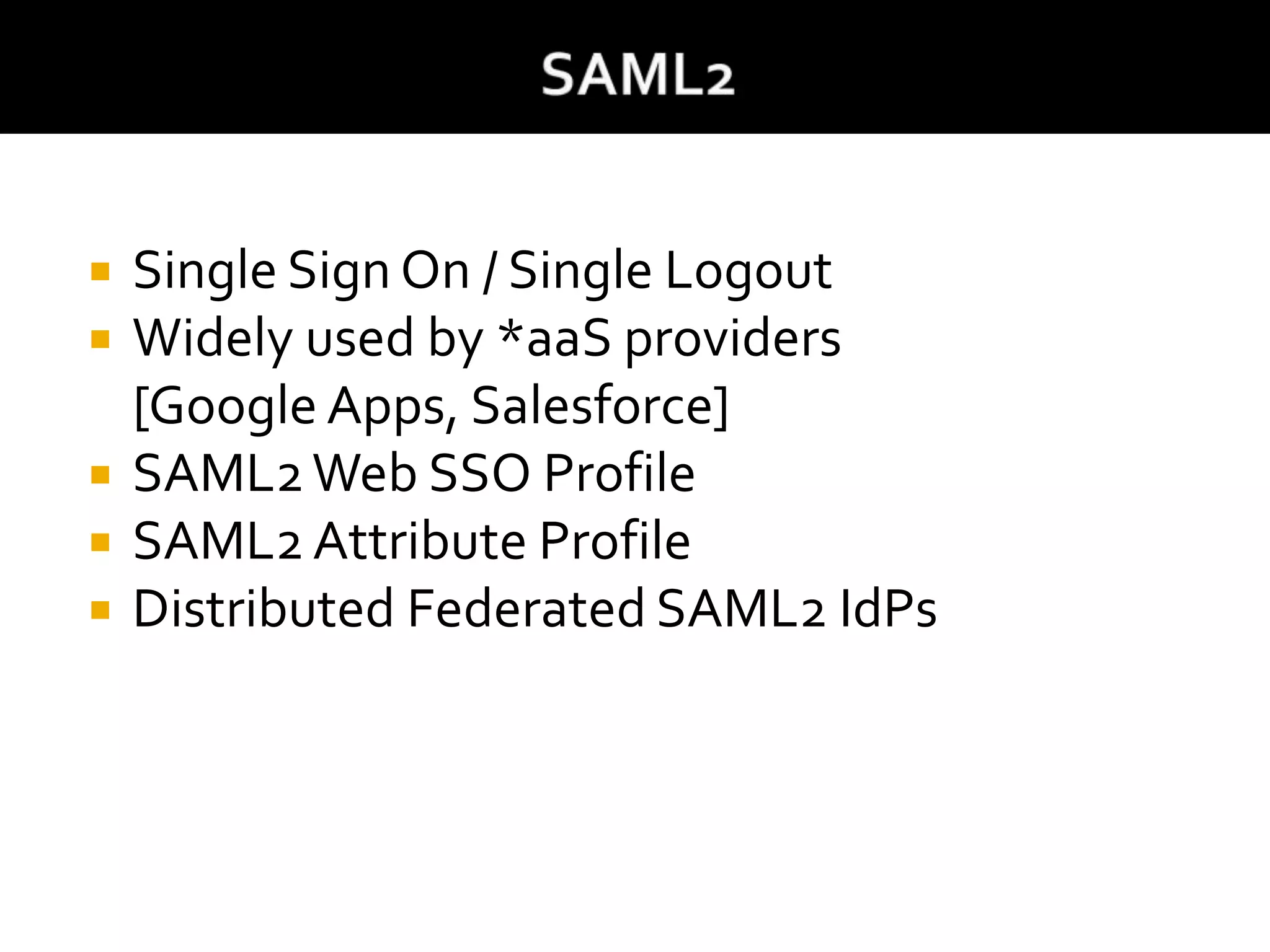  Single Sign On / Single Logout
 Widely used by *aaS providers
[Google Apps, Salesforce]
 SAML2Web SSO Profile
 SAML2 Attribute Profile
 Distributed Federated SAML2 IdPs
 