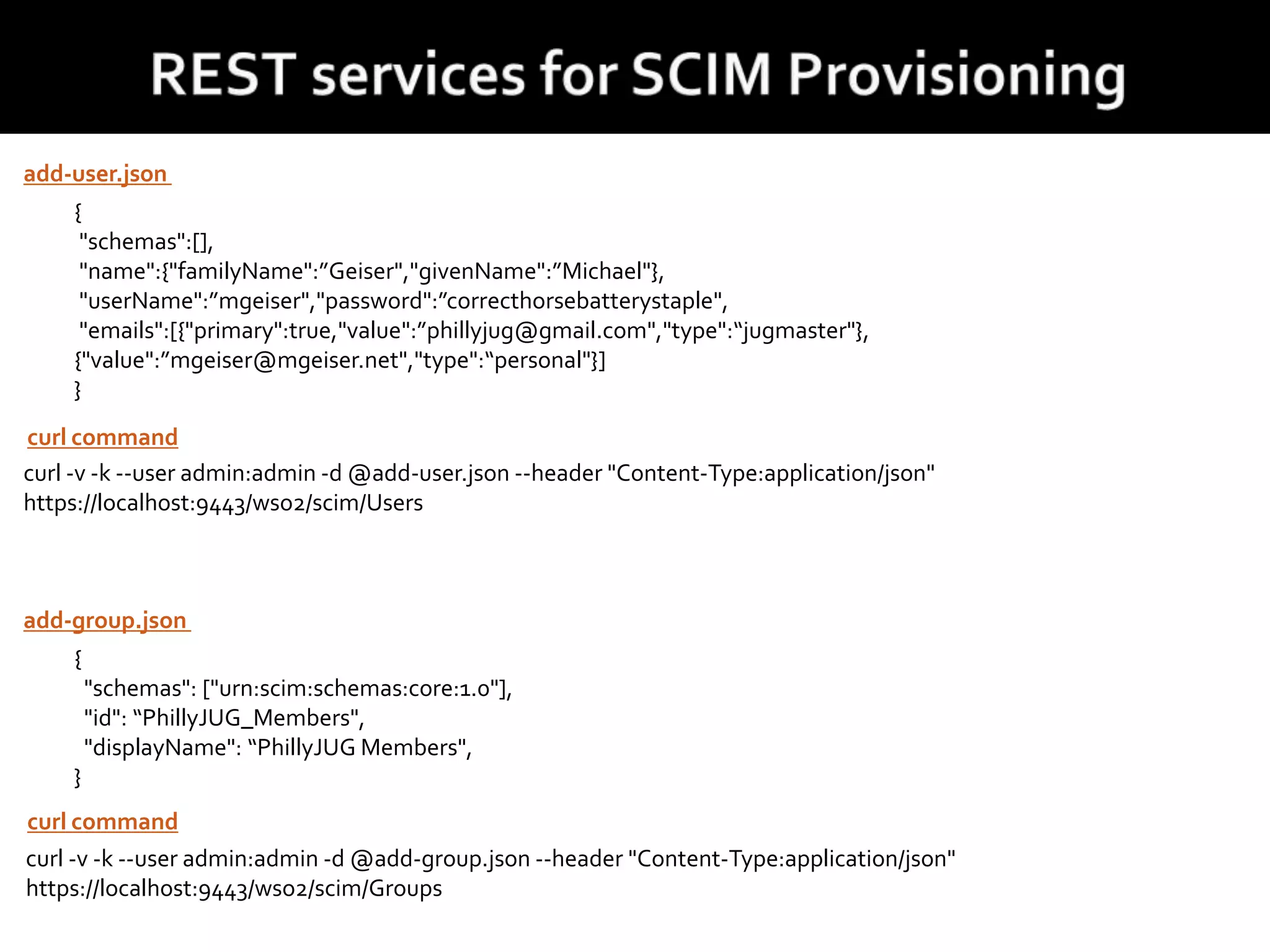 {
"schemas":[],
"name":{"familyName":”Geiser","givenName":”Michael"},
"userName":”mgeiser","password":”correcthorsebatterystaple",
"emails":[{"primary":true,"value":”phillyjug@gmail.com","type":“jugmaster"},
{"value":”mgeiser@mgeiser.net","type":“personal"}]
}
curl -v -k --user admin:admin -d @add-user.json --header "Content-Type:application/json"
https://localhost:9443/wso2/scim/Users
add-user.json
curl command
{
"schemas": ["urn:scim:schemas:core:1.0"],
"id": “PhillyJUG_Members",
"displayName": “PhillyJUG Members",
}
curl -v -k --user admin:admin -d @add-group.json --header "Content-Type:application/json"
https://localhost:9443/wso2/scim/Groups
add-group.json
curl command
 