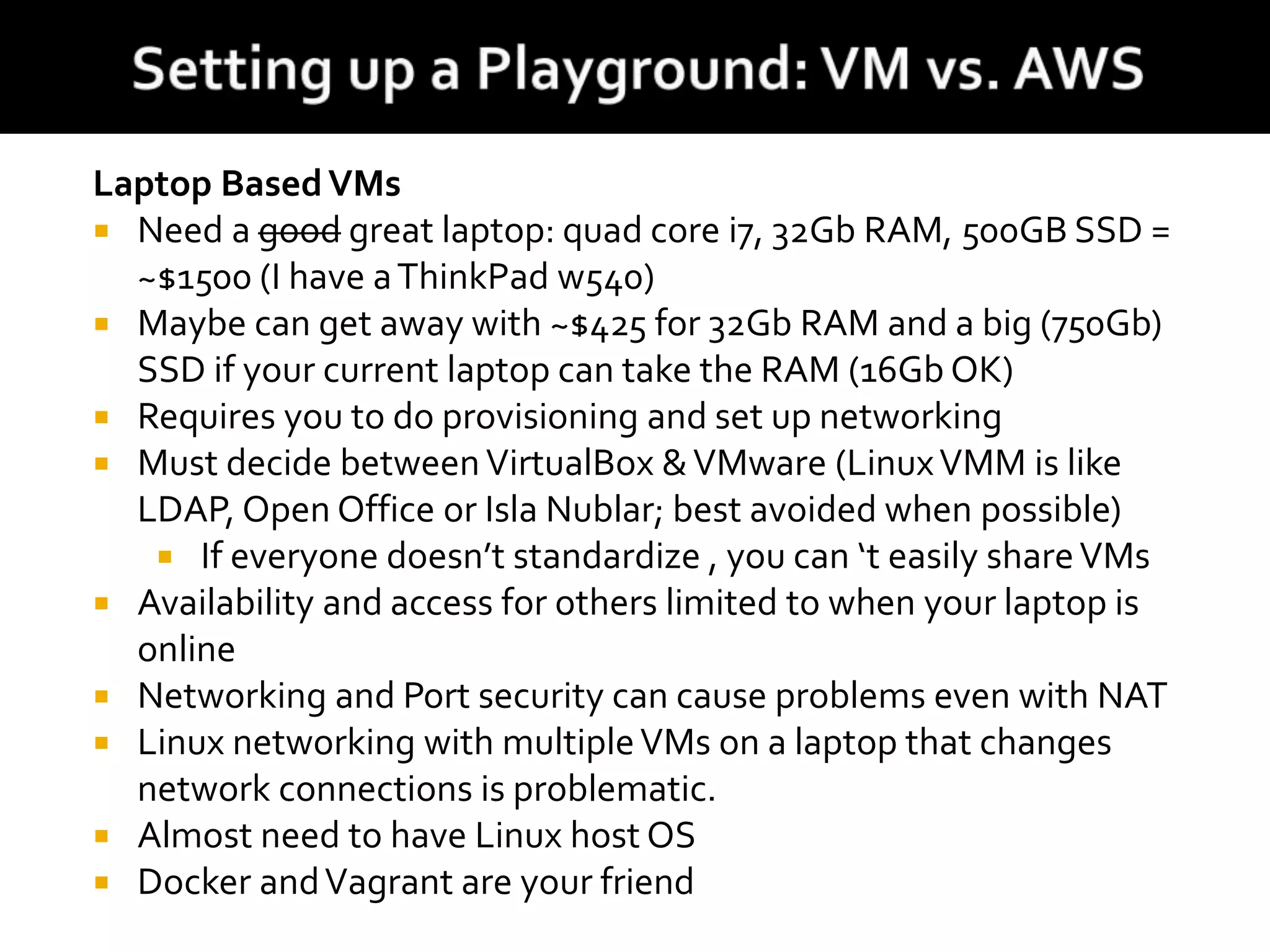 Laptop BasedVMs
 Need a good great laptop: quad core i7, 32Gb RAM, 500GB SSD =
~$1500 (I have aThinkPad w540)
 Maybe can get away with ~$425 for 32Gb RAM and a big (750Gb)
SSD if your current laptop can take the RAM (16Gb OK)
 Requires you to do provisioning and set up networking
 Must decide betweenVirtualBox &VMware (LinuxVMM is like
LDAP, Open Office or Isla Nublar; best avoided when possible)
 If everyone doesn’t standardize , you can ‘t easily shareVMs
 Availability and access for others limited to when your laptop is
online
 Networking and Port security can cause problems even with NAT
 Linux networking with multipleVMs on a laptop that changes
network connections is problematic.
 Almost need to have Linux host OS
 Docker andVagrant are your friend
 
