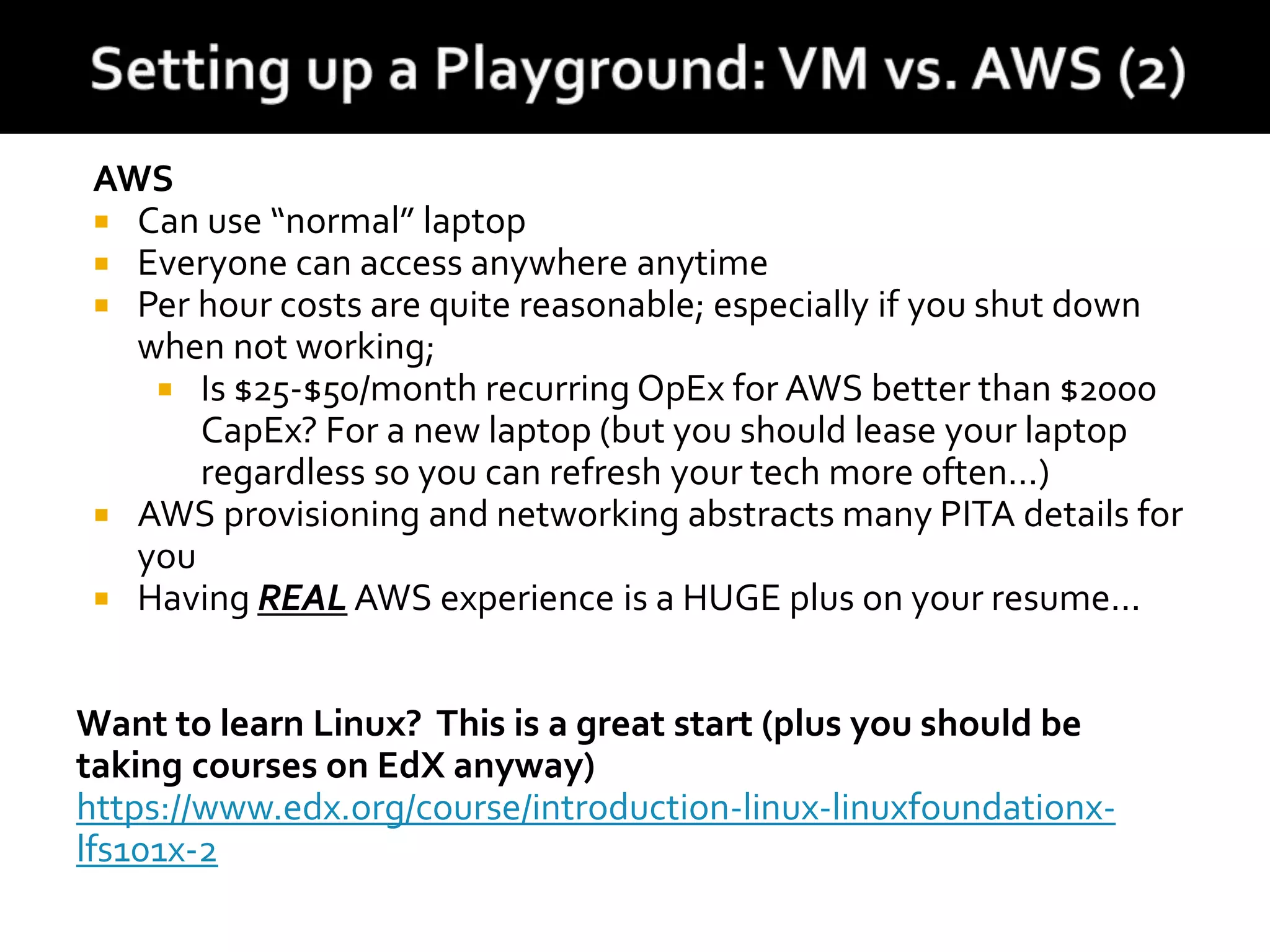 AWS
 Can use “normal” laptop
 Everyone can access anywhere anytime
 Per hour costs are quite reasonable; especially if you shut down
when not working;
 Is $25-$50/month recurring OpEx for AWS better than $2000
CapEx? For a new laptop (but you should lease your laptop
regardless so you can refresh your tech more often...)
 AWS provisioning and networking abstracts many PITA details for
you
 Having REAL AWS experience is a HUGE plus on your resume...
Want to learn Linux? This is a great start (plus you should be
taking courses on EdX anyway)
https://www.edx.org/course/introduction-linux-linuxfoundationx-
lfs101x-2
 