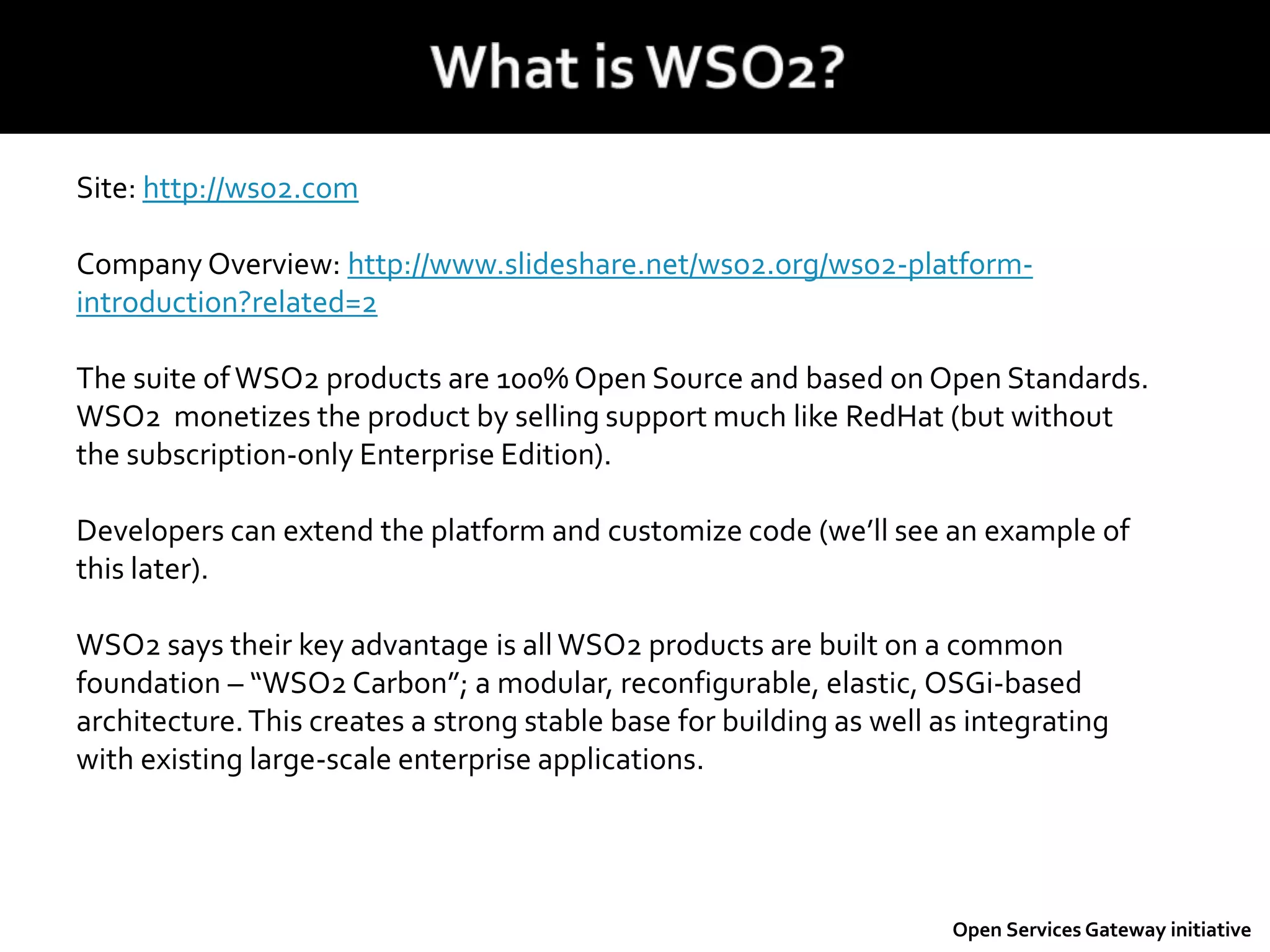 Site: http://wso2.com
Company Overview: http://www.slideshare.net/wso2.org/wso2-platform-
introduction?related=2
The suite ofWSO2 products are 100% Open Source and based on Open Standards.
WSO2 monetizes the product by selling support much like RedHat (but without
the subscription-only Enterprise Edition).
Developers can extend the platform and customize code (we’ll see an example of
this later).
WSO2 says their key advantage is allWSO2 products are built on a common
foundation – “WSO2 Carbon”; a modular, reconfigurable, elastic, OSGi-based
architecture.This creates a strong stable base for building as well as integrating
with existing large-scale enterprise applications.
Open Services Gateway initiative
 