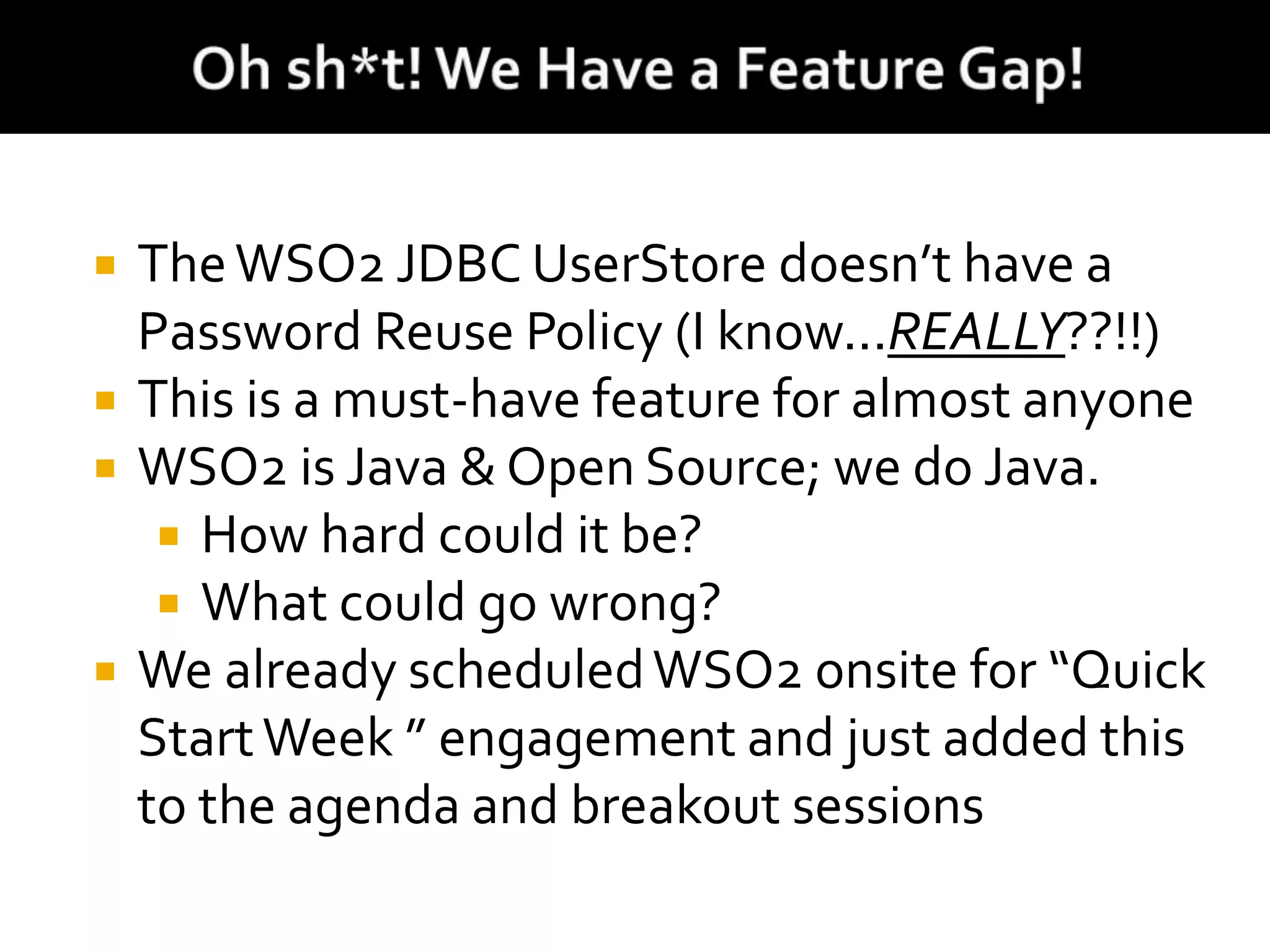  TheWSO2 JDBC UserStore doesn’t have a
Password Reuse Policy (I know...REALLY??!!)
 This is a must-have feature for almost anyone
 WSO2 is Java & Open Source; we do Java.
 How hard could it be?
 What could go wrong?
 We already scheduledWSO2 onsite for “Quick
StartWeek ” engagement and just added this
to the agenda and breakout sessions
 