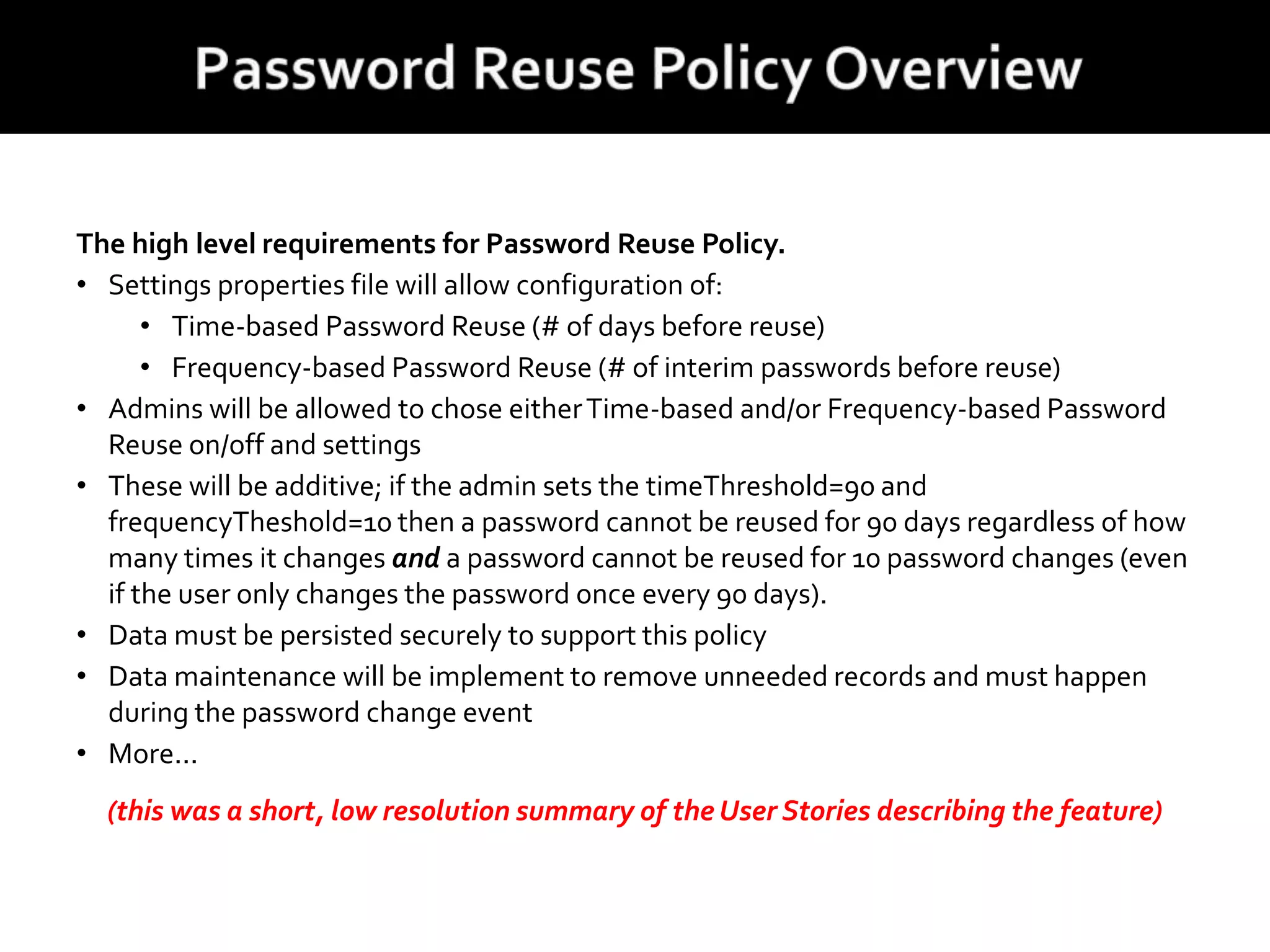 The high level requirements for Password Reuse Policy.
• Settings properties file will allow configuration of:
• Time-based Password Reuse (# of days before reuse)
• Frequency-based Password Reuse (# of interim passwords before reuse)
• Admins will be allowed to chose eitherTime-based and/or Frequency-based Password
Reuse on/off and settings
• These will be additive; if the admin sets the timeThreshold=90 and
frequencyTheshold=10 then a password cannot be reused for 90 days regardless of how
many times it changes and a password cannot be reused for 10 password changes (even
if the user only changes the password once every 90 days).
• Data must be persisted securely to support this policy
• Data maintenance will be implement to remove unneeded records and must happen
during the password change event
• More...
(this was a short, low resolution summary of the User Stories describing the feature)
 