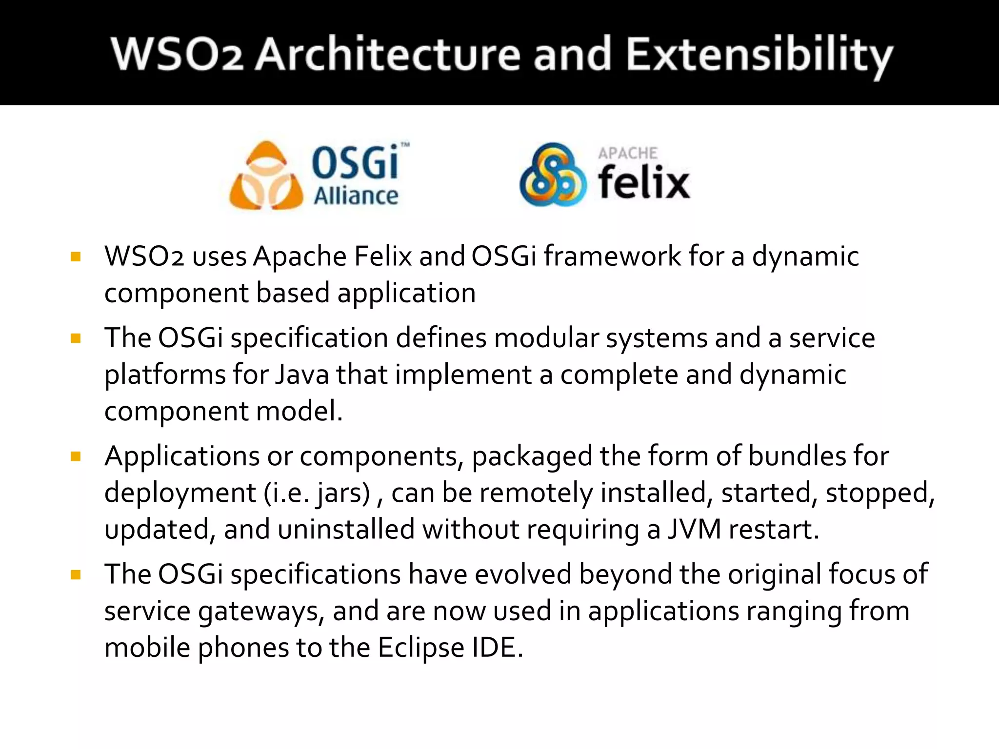 WSO2 uses Apache Felix andOSGi framework for a dynamic
component based application
 The OSGi specification defines modular systems and a service
platforms for Java that implement a complete and dynamic
component model.
 Applications or components, packaged the form of bundles for
deployment (i.e. jars) , can be remotely installed, started, stopped,
updated, and uninstalled without requiring a JVM restart.
 The OSGi specifications have evolved beyond the original focus of
service gateways, and are now used in applications ranging from
mobile phones to the Eclipse IDE.
 