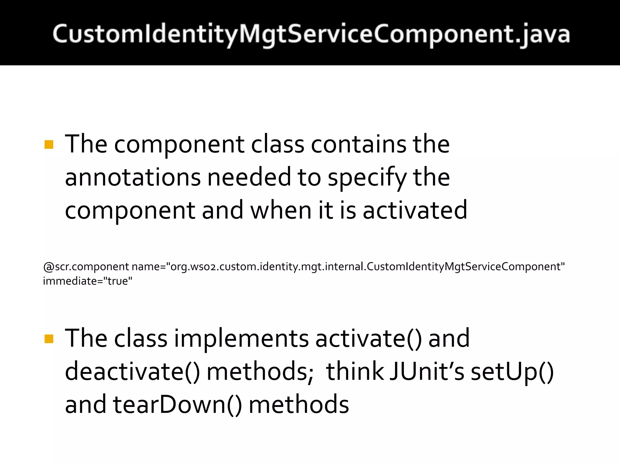  The component class contains the
annotations needed to specify the
component and when it is activated
@scr.component name="org.wso2.custom.identity.mgt.internal.CustomIdentityMgtServiceComponent"
immediate="true"
 The class implements activate() and
deactivate() methods; think JUnit’s setUp()
and tearDown() methods
 