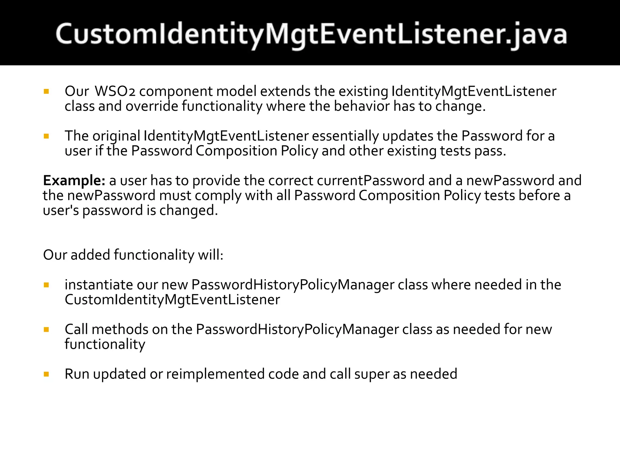  Our WSO2 component model extends the existing IdentityMgtEventListener
class and override functionality where the behavior has to change.
 The original IdentityMgtEventListener essentially updates the Password for a
user if the Password Composition Policy and other existing tests pass.
Example: a user has to provide the correct currentPassword and a newPassword and
the newPassword must comply with all Password Composition Policy tests before a
user's password is changed.
Our added functionality will:
 instantiate our new PasswordHistoryPolicyManager class where needed in the
CustomIdentityMgtEventListener
 Call methods on the PasswordHistoryPolicyManager class as needed for new
functionality
 Run updated or reimplemented code and call super as needed
 