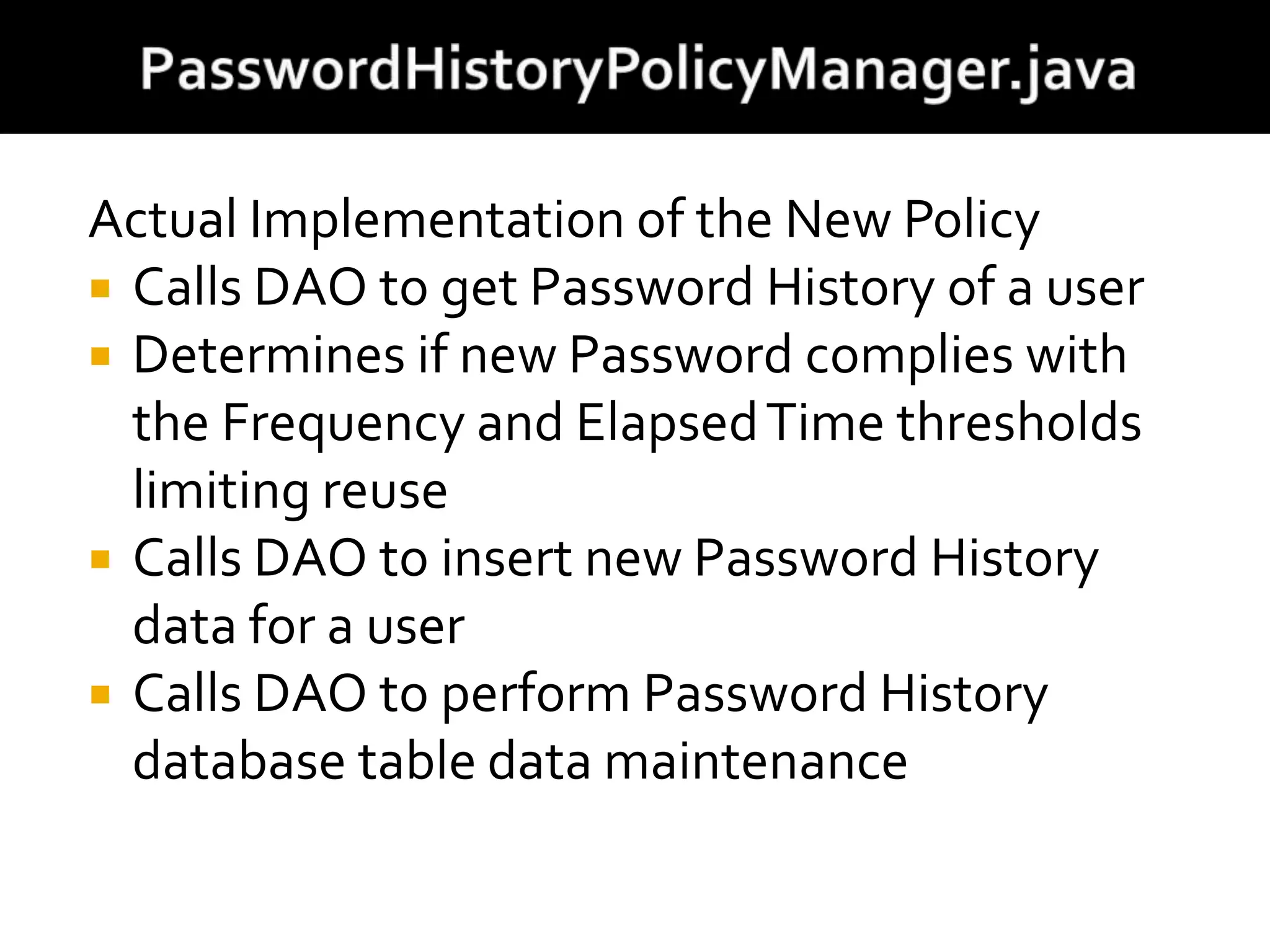 Actual Implementation of the New Policy
 Calls DAO to get Password History of a user
 Determines if new Password complies with
the Frequency and ElapsedTime thresholds
limiting reuse
 Calls DAO to insert new Password History
data for a user
 Calls DAO to perform Password History
database table data maintenance
 
