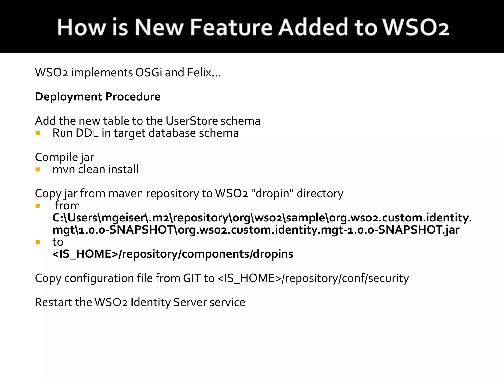 WSO2 implements OSGi and Felix...
Deployment Procedure
Add the new table to the UserStore schema
 Run DDL in target database schema
Compile jar
 mvn clean install
Copy jar from maven repository toWSO2 "dropin" directory
 from
C:Usersmgeiser.m2repositoryorgwso2sampleorg.wso2.custom.identity.
mgt1.0.0-SNAPSHOTorg.wso2.custom.identity.mgt-1.0.0-SNAPSHOT.jar
 to
<IS_HOME>/repository/components/dropins
Copy configuration file from GIT to <IS_HOME>/repository/conf/security
Restart the WSO2 Identity Server service
 