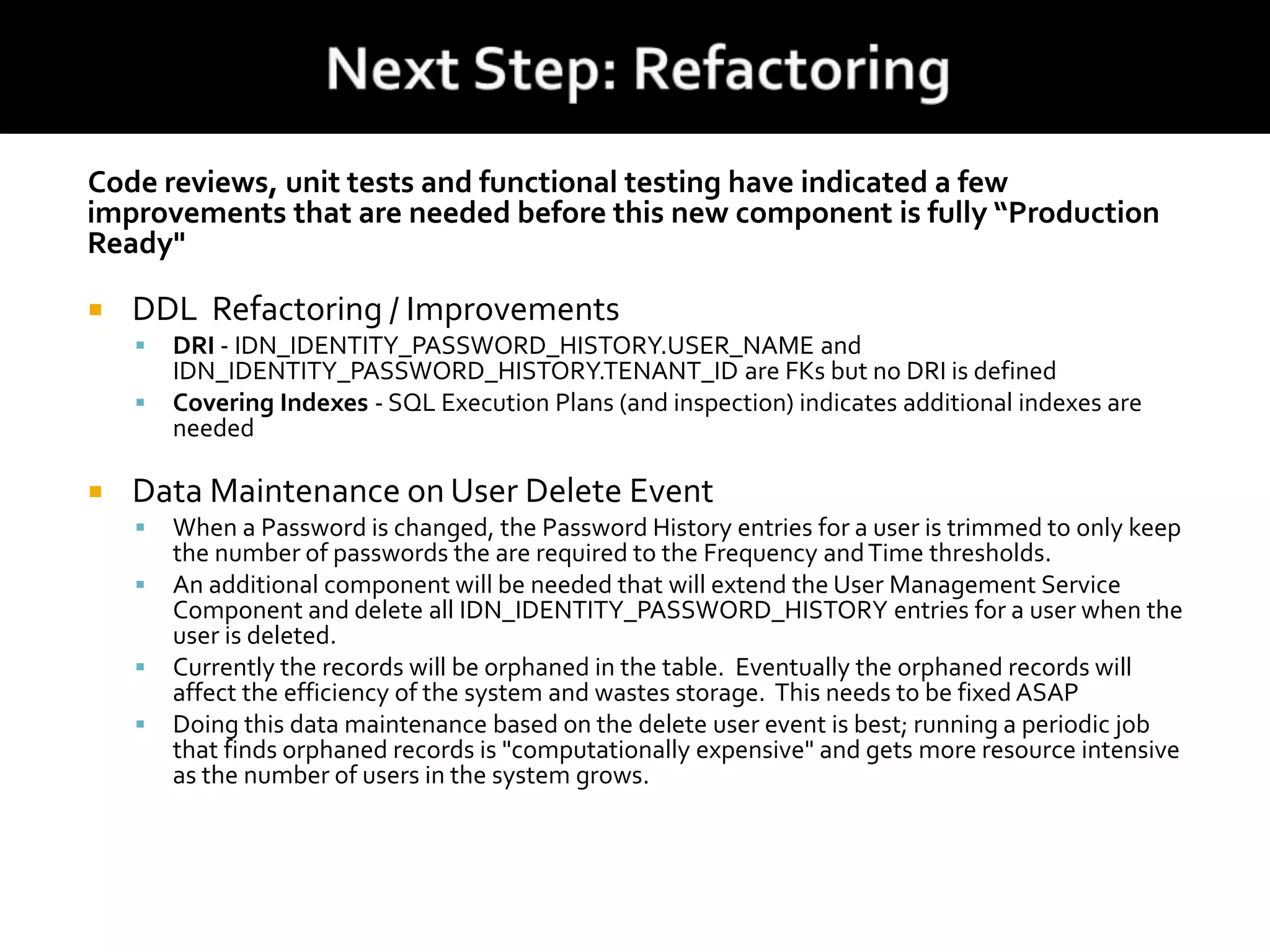 Code reviews, unit tests and functional testing have indicated a few
improvements that are needed before this new component is fully “Production
Ready"
 DDL Refactoring / Improvements
 DRI - IDN_IDENTITY_PASSWORD_HISTORY.USER_NAME and
IDN_IDENTITY_PASSWORD_HISTORY.TENANT_ID are FKs but no DRI is defined
 Covering Indexes - SQL Execution Plans (and inspection) indicates additional indexes are
needed
 Data Maintenance on User Delete Event
 When a Password is changed, the Password History entries for a user is trimmed to only keep
the number of passwords the are required to the Frequency andTime thresholds.
 An additional component will be needed that will extend the User Management Service
Component and delete all IDN_IDENTITY_PASSWORD_HISTORY entries for a user when the
user is deleted.
 Currently the records will be orphaned in the table. Eventually the orphaned records will
affect the efficiency of the system and wastes storage. This needs to be fixed ASAP
 Doing this data maintenance based on the delete user event is best; running a periodic job
that finds orphaned records is "computationally expensive" and gets more resource intensive
as the number of users in the system grows.
 